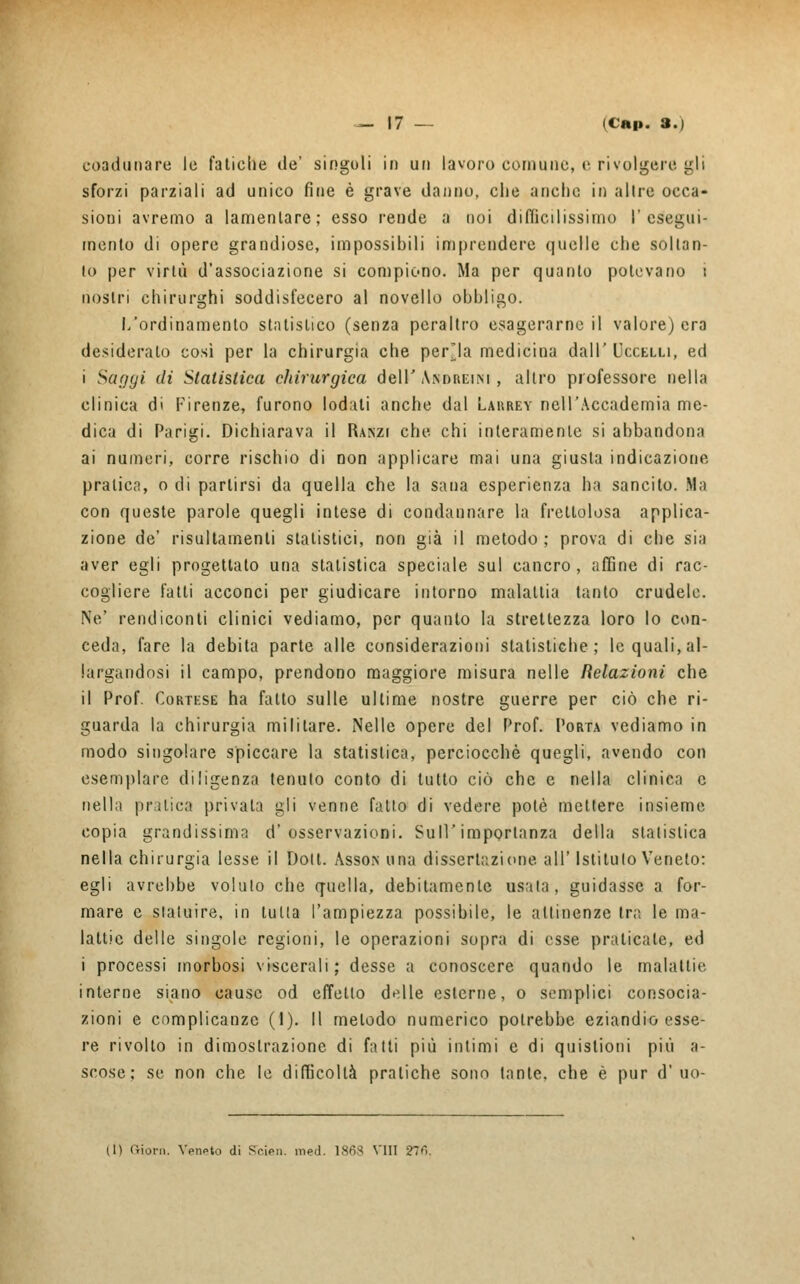 coadunare le fatiche de' singoli io un lavoro comune, e rivolgere gli sforzi parziali ad unico fine è grave danno, che anche in altre occa- sioni avremo a lamentare; esso rende a noi difficilissimo l'esegui- mento di opere grandiose, impossibili imprendere quelle che soltan- to per virtù d'associazione si compiono. Ma per quanto potevano i nostri chirurghi soddisfecero al novello obbligo. L'ordinamento statistico (senza peraltro esagerarne il valore) era desiderato così per la chirurgia che perula medicina dall'Uccelli, ed i Saggi dì Statistica chirurgica dell'Andreini , altro professore nella clinica di Firenze, furono lodali anche dal Larrey nell'Accademia me- dica di Parigi. Dichiarava il Ranzi che chi interamente si abbandona ai numeri, corre rischio di non applicare mai una giusta indicazione pratica, o di partirsi da quella che la sana esperienza ha sancito. Ma con queste parole quegli intese di condannare la frettolosa applica- zione de' risultameli statistici, non già il metodo ; prova di che sia aver egli progettato una statistica speciale sul cancro , affine di rac- cogliere l'atti acconci per giudicare intorno malattia tanto crudele. Ne' rendiconti clinici vediamo, per quanto la strettezza loro lo con- ceda, fare la debita parte alle considerazioni statistiche; le quali, al- largandosi il campo, prendono maggiore misura nelle Relazioni che il Prof. Cortese ha fatto sulle ultime nostre guerre per ciò che ri- guarda la chirurgia militare. Nelle opere del Prof. Porta vediamo in modo singolare spiccare la statistica, perciocché quegli, avendo con esemplare diligenza tenuto conto di tutto ciò che e nella clinica e nell'i pratica privata gli venne fatto di vedere potè mettere insieme copia grandissimo d'osservazioni. Sull'importanza della statistica nella chirurgia lesse il Doli. Asson una dissertazione all' Istituto Veneto: egli avrebbe voluto che quella, debitamente usata, guidasse a for- mare e statuire, in tutta l'ampiezza possibile, le attinenze tra le ma- lattie delle singole regioni, le operazioni sopra di esse praticate, ed i processi morbosi viscerali; desse a conoscere quando le malattie interne siano cause od effetto delle esterne, o semplici consocia- zioni e complicanze (I). Il metodo numerico potrebbe eziandio esse- re rivolto in dimostrazione di fatti più intimi e di quistioni più a- scose ; se non che le difficoltà pratiche sono tante, che è pur d'uo- (1) Orioni. Veneto di Scien. ined. 1868 Vili 276.
