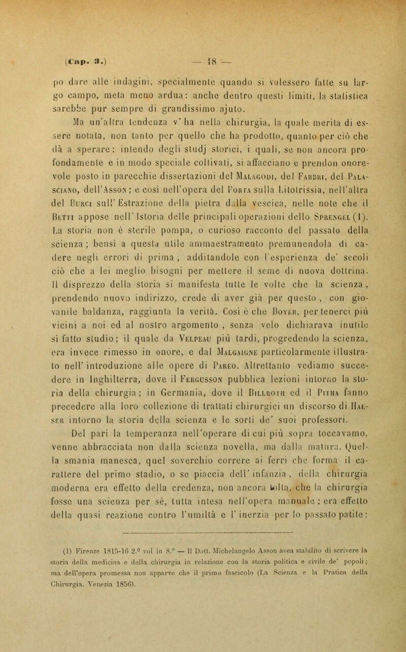 pò dare alle indagini, specialmente quando si volessero l'alte su lar- go campo, meta meno ardua: anche dentro questi limili, la statistica sarebbe pur sempre di grandissimo ajuto. Ma un'altra tendenza v' ha nella chirurgia, la quale merita di es- sere notata, non tanto per quello che ha prodotto, quanto per ciò che dà a sperare: intendo degli studj storici, i quali, se non ancora pro- fondamente e in modo speciale coltivali, si affacciano e prendon onore- vole posto in parecchie dissertazioni del Malagodi> del Fabsiu, del Pala- sciano, dell'Asso*; e cosi nell'opera del Porta sulla Litotrissia, nell'altra del Birci sul'' Estrazione della pietra dalla vescica, nelle note che il Betti appose nell'Istoria delle principali operazioni dello Sprengel(I). La storia non è sterile pompa, o curioso racconto del passalo della scienza; bensì a questa utile ammaestramento premunendola di ca- dere negli errori di prima , additandole con l'esperienza de' secoli ciò che a lei meglio bisogni per mettere il seme di nuova dottrina. Il disprezzo della storia si manifesta tutte le volte che la scienza, prendendo nuovo indirizzo, crede di aver già per questo , con gio- vanile baldanza, raggiunta la verità. Così è che Boyer, per tenerci più vicini a noi ed al nostro argomento , senza velo dichiarava inutile sì fatto studio; il quale da Velpeau più tardi, progredendo la scienza, era invece rimesso in onore, e dal Malgaigne particolarmente illustra- lo nell' introduzione alle opere di Pareo. Altrettanto vediamo succe- dere in Inghilterra, dove il Fergusson pubblica lezioni intorno la sto- ria della chirurgia; in Germania, dove il Billroiii ed il Piiiia fanno precedere alla loro collezione di trattali chirurgici un discorso di Hae- ser intorno la storia della scienza e le sorti de' suoi professori. Del pari la temperanza nell'operare di cui più sopra toccavamo, venne abbracciata non dalla scienza novella, ma dalla matura. Quel- la smania manesca, quel soverchio correre ai ferri che forma il ca- rattere del primo stadio, o se piaccia dell' infanzia , della chirurgia moderna era effetto della credenza, non ancora tolta, che la chirurgia fosse una scienza per sé, lulta inlesa nell'opera manuale ; era effetto della quasi reazione contro l'umiltà e l'inerzia per lo passalo patite : (1) Firenze 1815-16 2.° voi in 8.° — 11 Dott. Michelangelo Asson avea stabilito di scrivere la storta della medicina e della chirurgia in relazione con la storia politica e civile de' popoli; ma dell'opera promessa non apparve che il primo fascicolo (La Scienza e la Pratica della Chinirgia. Venezia 1856).