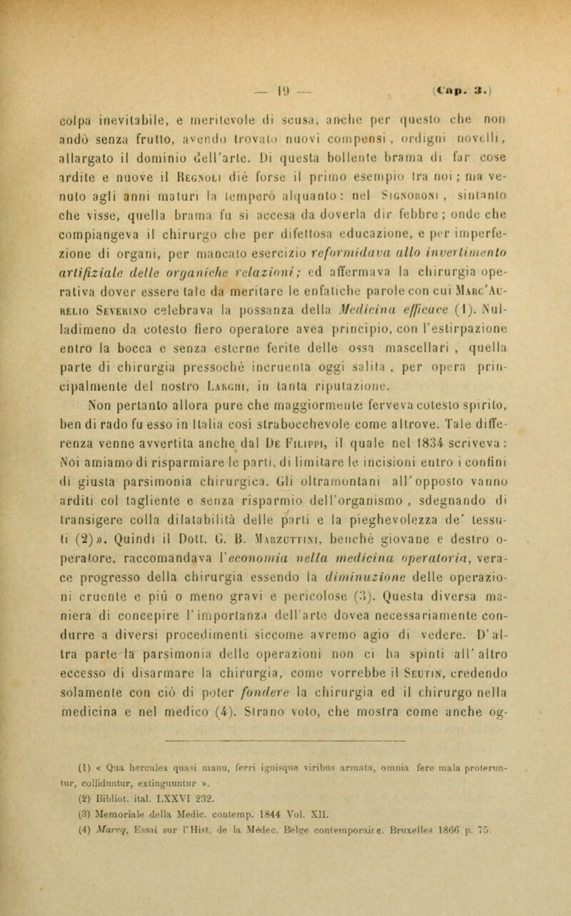 _ |«) _ L'ap. :». colpii inevitabile, e meritevole di scusai anche per qoesto che non andò senza frullo, avendo trovalo nuovi compensi, ordigni novelli, allargalo il dominio dell'arie. Di questa bollente brama di far cose ardile e nuove il Reg.nuli die forse il primo esempio Ira noi ; ma ve- nuto agli anni maturi la temperò alquanto: nel Signoroni, sintanlo che visse, quella brami fu si accesa da doverla dir febbre; onde che compiangeva il chirurgo che per difettosa educazione, e per imperfe- zione di organi, per mancalo esercizio reformidava allo invertimento artifiziale (lolle organiche relazioni ; ed affermava la chirurgia ope- rativa dover essere tale da meritare le enfatiche parole con cui M.uu.'Au- relio Severino celebrava la possanza della Medicina efficace (I). Nul- ladimeno da cotesto fiero operatore avea principio, con l'estirpazione entro la bocca e senza esterne ferite delle ossa mascellari , quella parte di chirurgia pressoché incruenta oggi salita , per opera prin- cipalmente del nostro Larghi, in tanta riputazione. Non pertanto allora pure che maggiormente ferveva cotesto spiri lo, ben di rado fu esso in Italia cosi strabocchevole come altrove. Tale diffe- renza venne avvertila anche dal De Filippi, il quale nel 1834 scriveva : Noi amiamo di risparmiare le parli, di limitare le incisioni entro i confini ili giusta parsimonia chirurgica, (di oltramontani all'opposto vanno ardili col tagliente e senza risparmio dell'organismo, sdegnando di transigere colla dilatabilità delle parli e la pieghevolezza de' tessu- ti (2)». Quindi il Doti. G. li. Marzuttini, benché giovane e destro o- peral.ore. raccomandava Veconomia nella medicina operatoria, vera- ce progresso della chirurgia essendo la diminuzione delle operazio- ni cruente e più o meno gravi e pericolose (3). Questa diversa ma- niera di concepire l'importanza dell arte, dovea necessariamente con- durre a diversi procedimenti siccome avremo agio di vedere. I)'al- tra parte la parsimonia delle operazioni non ci ha spinti all'altro eccesso di disarmare la chirurgia, come vorrebbe il Seutin, credendo solamente con ciò di poter fondere la chirurgia ed il chirurgo nella medicina e nel medico (4). Strano voto, che mostra come anche og- (1) < Qua herculea quasi manu, ferri i^nisque viribns armata, omnia fere mala protoni 'ur, colliduntur, extinguuotur ». (2) Bibliot. ital. LXXVI 232. (3) Memoriale della Medie, contemp. 1844 Voi. XII. (•I) Marcq, Essai sur l'Hist. de la Medea Belge contemporaire. Bruxelles 1800 p. 75