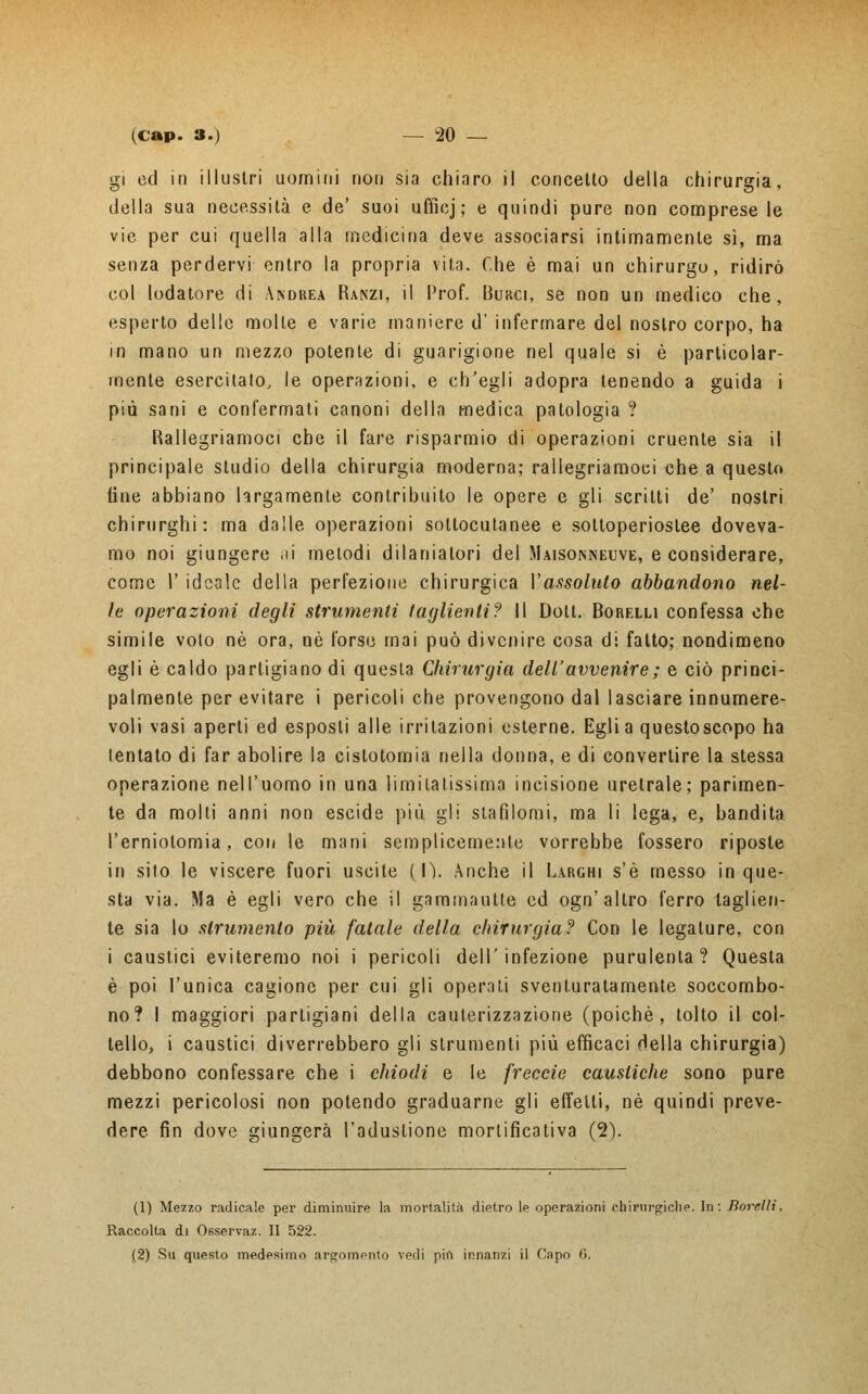 gì ed in illustri uomini non sia chiaro il concetto della chirurgia, della sua necessità e de' suoi uffioj; e quindi pure non compresele vie per cui quella alla medicina deve associarsi intimamente sì, ma senza perdervi entro la propria vita. Che è mai un chirurgo, ridirò col lodatore di Andrea Ranzi, il Prof. Burci, se non un medico che, esperto delle molte e varie maniere d' infermare del nostro corpo, ha in mano un mezzo potente di guarigione nel quale si è particolar- mente esercitato, le operazioni, e ch'egli adopra tenendo a guida i più sani e confermati canoni della medica patologia ? Rallegriamoci che il fare risparmio di operazioni cruente sia il principale studio della chirurgia moderna; rallegriamoci che a questo fine abbiano largamente contribuito le opere e gli scritti de' nostri chirurghi: ma dalle operazioni sottocutanee e soltoperioslee doveva- mo noi giungere <ii metodi dilaniatori del Maisonneuve, e considerare, come 1' ideale della perfezione chirurgica l'assoluto abbandono nel- le operazioni degli strumenti taglienti? Il Dolt. Borelli confessa che simile voto né ora, nò l'orso mai può divenire cosa di fatto; nondimeno egli è caldo partigiano di questa Chirurgia dell'avvenire ; e ciò princi- palmente per evitare i pericoli che provengono dal lasciare innumere- voli vasi aperti ed esposti alle irritazioni esterne. Egli a questo scopo ha lentato di far abolire la cistotomia nella donna, e di convertire la stessa operazione nell'uomo in una limitatissima incisione uretrale; parimen- te da molti anni non escide più gli stafilomi, ma li lega, e, bandita l'erniotomia, con le mani semplicemente vorrebbe fossero riposte in sito le viscere fuori uscite (lì. Anche il Larghi s'è messo in que- sta via. Ma è egli vero che il gammautte ed ogn'altro ferro taglien- te sia lo strumento più fatale della chirurgia? Con le legature, con i caustici eviteremo noi i pericoli dell'infezione purulenta? Questa è poi l'unica cagione per cui gli operati sventuratamente soccombo- no? I maggiori partigiani della cauterizzazione (poiché, tolto il col- tello, i caustici diverrebbero gli strumenti più efficaci della chirurgia) debbono confessare che i chiodi e le freccio caustiche sono pure mezzi pericolosi non potendo graduarne gli effetti, né quindi preve- dere fin dove giungerà l'adustione mortificativa (2). (1) Mezzo radicale per diminuire la mortalità dietro le operazioni chirurgiche. In: Borelli. Raccolta di Osservaz. II 522. (2) Su questo medesimo argomento vedi più innanzi il Capo (i.