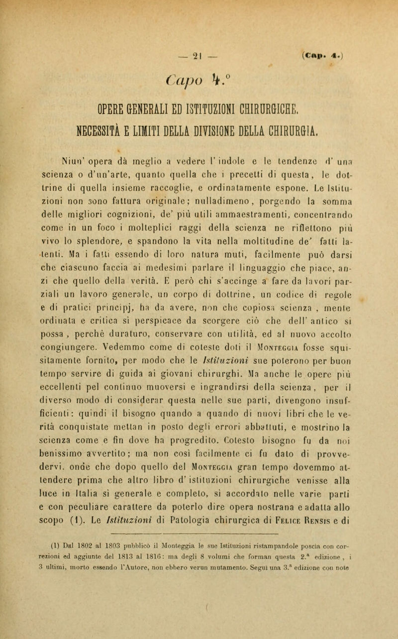 Capo k.° OPERE GENERALI ED ISTITUZIONI CHIRURGICHE. NECESSITÀ E LIMITI DELLA DIVISIONE DELLA CHIRURGIA. Niun' opera dà meglio a vedere V indole e le tendenze d' una scienza o d'un'arte, quanto quella che i precetti di questa, le dot- trine di quella insieme raccoglie, e ordinatamente espone. Le Istitu- zioni non sono fattura originale; nulladimeno, porgendo la somma delle migliori cognizioni, de' più utili ammaestramenti, concentrando come in un foco i molteplici raggi della scienza ne riflettono più vivo lo splendore, e spandono la vita nella moltitudine de' fatti la- tenti. Ma i falli essendo di loro natura muti, facilmente può darsi che ciascuno faccia ai medesimi parlare il linguaggio che piace, an- zi che quello della verità. E però chi s'accinge a fare da lavori par- ziali un lavoro generale, un corpo di dottrine, un codice di regole e di pratici principj, ha da avere, non che copiosa scienza , mente ordinala e critica sì perspicace da scorgere ciò che dell' antico si possa , perchè duraturo, conservare con utilità, ed al nuovo accolto congiungere. Vedemmo come di coleste doti il Monteggia fosse squi- sitamente fornito, per modo che le Istituzioni sue poterono per buon tempo servire di guida ai giovani chirurghi. Ma anche le opere più eccellenti pel continuo muoversi e ingrandirsi della scienza, per il diverso modo di considenr questa nelle sue parti, divengono insuf- ficienti: quindi il bisogno quando a quando di nuovi libri che le ve- rità conquistate metlan in posto degli errori abbattuti, e mostrino la scienza come e fin dove ha progredito. Cotesto bisogno fu da noi benissimo avvertito; ma non così facilmente ci fu dato di provve- dervi, onde che dopo quello del Monteggia gran tempo dovemmo at- tendere prima che altro libro d'istituzioni chirurgiche venisse alla luce in Italia sì generale e completo, sì accordalo nelle varie parli e con peculiare carattere da poterlo dire opera nostrana e adatta allo scopo (1). Le Istituzioni di Patologia chirurgica di Felice Rensis e di (l) Dal 1802 al 1803 pubblicò il Monteggia le sue Istituzioni ristampandole poscia con cor- rezioni ed aggiunte del 1813 al 1810: ma degli 8 volumi che formali questa 2. edizione, i 3 ultimi, morto essendo l'Autore, non ebbero vermi mutamento. Segui una 3.'1 edizione con note