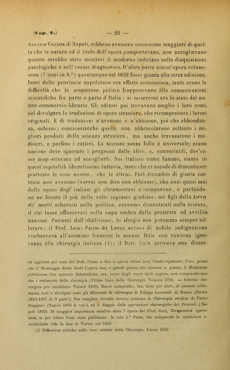 Amomo CiccoNEdi Napoli, sebbene avessero estensione maggiore di quel- la che la natura ed il titolo dell'opera comportavano, non accoglievano quanto sarebbe slato mestieri il moderno indirizzo nelle disquisizioni patologiche e nell'esame diagnostico. D'altra parte cotesl'opera volumi- nosa (7 tomi in 8.°) quantunque nel 1832 fosse giunta alla terza edizione, fuori delle provincie napoletane era affatto sconosciuta, tante erano le difficoltà ch<ì le sospettose polizie frapponevano alle comunicazioni scientifiche fra parte e parte d'Italia ; sì miserrino era lo stato del no- stro commercio librario. Gli editori poi trovavano meglio i loro conti nel divulgare le traduzioni di opere straniere, che ricompensare i lavori originali. L di traduzioni n'avemmo e n'abbiamo, più che abbondan- za, subisso; conciossiacchè quelle non abbracciarono soltanto i mi- gliori prodotti della scienza straniera , ma anche travasarono i me- diocri, e perfino i cattivi. La scienza sanza fallo è universale; niuna nazione deve ignorare i progressi delle altre, e, conosciutili, dev'es- ser dispostissima ad accoglierli. Noi Italiani come fummo, siamo in quest'ospitalità libéralissimi tuttavia, tanto che ci accadedi dimenticare piuttosto le cose nostre, che le altrui. Pari ricambio di giusta cor- tesia non avemmo (vorrei non dire non abbiamo), che anzi quasi mai delle opere degl'italiani gli oltramontani s'occuparono, o parlando- ne ne fecero il più delle volte ingiusto giudizio: noi figli della terra de' morii scherniti nella politica, eravamo dimenticati nella scienza, il cui lume offuscavasi nella cupa ombra dalla prostrala ed avvilita nazione. Pazienti dell'obblivrane, lo sfregio non potemmo sempre tol- lerare: il Prof. Luigi Pacin-i da Lucca acceso di nobile indignazione rimbeccava all'anonimo francese le accuse fatte con vanitosa igno- ranza alla chirurgia italiana (I); il Doli. Coen scriveva una disser- ed aggiunte per cura del Dott. Caimi e fino a questi ultimi anni s'andò ripetendo. Poco prima che il Monteggia desse fuori l'opera sua, e quindi presso che insieme a questa, il Malacarne pubblicava due operette didascaliche, ma, come dagli stessi titoli appare, non comprendevano che i rudimenti della chirurgia (Prime linee della Chirurgia. Venezia 1794. — Istitutio chi- rurgica prò candidatis. Patavii 1803). Breve compendio, ben fatto per altro, di precetti abba- stanza noti e divulgati sono gli Elementi di chirurgia di Filippo Leonardi di Roma, (Roma 1815-1817 in 3 parti ). Per semplice ricordo storico notiamo la Chirurgia medica di Pietro Pvuggiero (Napoli 1803 2. voi. ), ed il Saggio delle operazioni chirurgiche del Petrunti ( Na- poli 1822). Di maggior importanza sarebbe stata 1' opera del Prof. Gerì, Terapeutica opera- tiva, se per intero fosse stata pubblicata: la sola 1. Parte, che comprende le operazioni e- mostotiche vide la luce in Torino nel 1823. (1) Riflessioni critiche sullo stato attuale della Chirurgia. Lucca 1832.