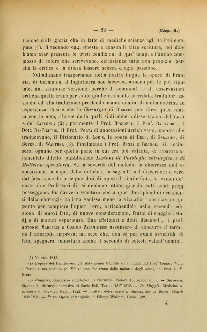 fazione sulla gloria che in fatto di mediche scienze agi' Italiani com- pete (1). Rivedendo oggi queste e consimili altre scritture, noi dob- biamo aver presente le tristi condizioni di que' tempi e l'animo com- mosso di coloro che scrivevano, circostanze tutte non propizie per- chè la critica e la difesa fossero scevre d'ogni passione. Nulladimeno trasportando nella nostra lingua le opere di Fran- cia, di Germania, d'Inghilterra non facevasi, almeno per le più ripu- tate, una semplice versione, perchè di commenti e di osservazioni critiche quelle erano per solito giudiziosamente corredate, traduttori es- sendo, od alla traduzione prestando mano, uomini di molta dottrina ed esperienza. Così è che la Chirurgia di Richter può dirsi quasi rifat- ta con le note, alcune delle quali si direbbero dissertazioni del Vacca e del Cartoni; (2); parimente il Prof. Ruggieri, il Prof. Barovero, il Dott. De-Filippis, il Prof. Porta di annotazioni arrichivano, mentre che traducevano, il Dizionario di Louis, le opere di Bell, di Sabatier, di Boyer, di Walther (3). Finalmente i Prof. Ranzi e Regnoli si accin- sero, ognuno per quella parte in cui era più valente, di riparare al lamentato difetto, pubblicando Lezioni di Patologia chirurgica e dì Medicina operatoria. Se la severità del metodo, la chiarezza dell' e- sposizione, la copia della dottrina, la sagacità nel discernere il vero dal falso sono le precipue doti di opere di simile fatta, le lezioni de' nostri due Professori dir si debbono ottime giacché tutti colali pregj posseggono. Fu davvero sventura che a que' due splendidi ornamen- ti della chirurgia italiana venisse meno la vita allora che stavano ap- punto per compiere l'opera loro, arricchendola nella seconda edi- zione di nuovi fatti, di nuove considerazioni, frutto di maggiori stu- dj e di matura esperienza. Due affettuosi e dotti discepoli , i prof. Antonio Marcacci e Cosimo Palamidessi assunsero di condurre al termi- ne l'interrotta impresa; ma ecco che, non so per quale avversità di fato, spegnersi immaturo anche il secondo di cotesti valent'uomini, (1) Venezia 1848. (2) L'opera del Richter era già stata prima tradotta ed annotata dal Prof. Tomaso Volpi di Pavia, e, ma soltanto pel V.° volume che tratta delle malattie degli occhi, dal Prof. L. V. Brera. (3) Ruggieri, Dizionario encicloped. di Chirurgia. Padova 1805-1809 voi. 6. — Barovero, Sistema di chirurgia operativa di Carlo Bell. Torino 1817-1818. — De Ulippis , Medicina o- peratoria di Sabatier. Napoli 1822. — Trattato delle malattie chirurgiche di Boyer. Napoli 1830-1835. — Porta, Opere chirurgiche di Filippo Walther. Pavia. 1827. 4