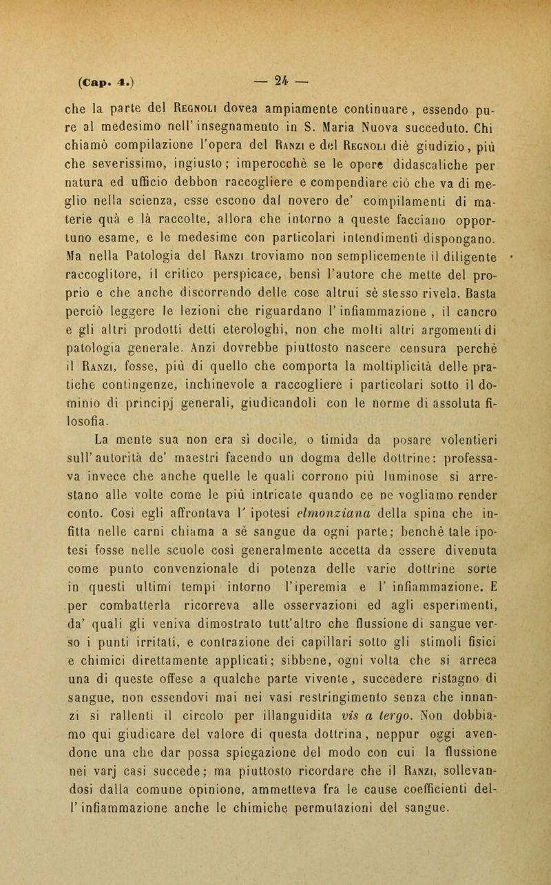 che la parte del Regnoli dovea ampiamente continuare, essendo pu- re al medesimo nell'insegnamento in S. Maria Nuova succeduto. Chi chiamò compilazione l'opera del Ranzi e del Regnoli die giudizio, più che severissimo, ingiusto; imperocché se le opere didascaliche per natura ed ufficio debbon raccogliere e compendiare ciò che va di me- glio nella scienza, esse escono dal novero de' compilamenti di ma- terie qua e là raccolte, allora che intorno a queste facciano oppor- tuno esame, e le medesime con particolari intendimenti dispongano. Ma nella Patologia del Ranzi troviamo non semplicemente il diligente raccoglitore, il critico perspicace, bensì l'autore che mette del pro- prio e che anche discorrendo delle cose altrui sé stesso rivela. Basta perciò leggere le lezioni che riguardano l'infiammazione, il cancro e gli altri prodotti detti eterologhi, non che molti altri argomenti di patologia generale. Anzi dovrebbe piuttosto nascere censura perchè il Ranzi, fosse, più di quello che comporta la moltiplicità delle pra- tiche contingenze, inchinevole a raccogliere i particolari sotto il do- minio di principj generali, giudicandoli con le norme di assoluta fi- losofia. La mente sua non era sì docile, o timida da posare volentieri sull'autorità de' maestri facendo un dogma delle dottrine: professa- va invece che anche quelle le quali corrono più luminose si arre- stano alle volte come le più intricate quando ce ne vogliamo render conto. Così egli affrontava V ipotesi elmonziana della spina che in- fìtta nelle carni chiama a sé sangue da ogni parte; benché tale ipo- tesi fosse nelle scuole così generalmente accetta da essere divenuta come punto convenzionale di potenza delle varie dottrine sorte in questi ultimi tempi intorno l'iperemia e 1' infiammazione. E per combatterla ricorreva alle osservazioni ed agli esperimenti, da' quali gli veniva dimostrato tutt'altro che flussione di sangue ver- so i punti irritali, e contrazione dei capillari sotto gli stimoli fisici e chimici direttamente applicati; sibbene, ogni volta che si arreca una di queste offese a qualche parte vivente, succedere ristagno di sangue, non essendovi mai nei vasi restringimento senza che innan- zi si rallenti il circolo per illanguidita vis a tergo. Non dobbia- mo qui giudicare del valore di questa dottrina, neppur oggi aven- done una che dar possa spiegazione del modo con cui la flussione nei varj casi succede; ma piuttosto ricordare che il Ranzi, sollevan- dosi dalla comune opinione, ammetteva fra le cause coefficienti del- l' infiammazione anche le chimiche permutazioni del sangue.