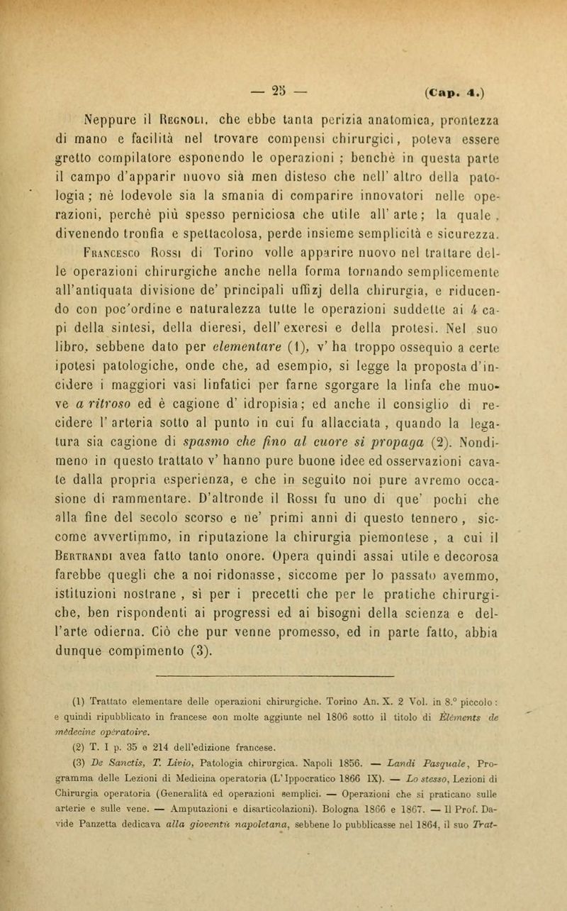 Neppure il Rggnoli. che ebbe tanta perizia anatomica, prontezza di mano e facilità nel trovare compensi chirurgici, poteva essere gretto compilatore esponendo le operazioni ; benché in questa parte il campo d'apparir nuovo sia men disteso che ncll' altro della palo- logia ; né lodevole sia la smania di comparire innovatori nelle ope- razioni, perchè più spesso perniciosa che utile all'arte; la quale, divenendo tronfia e spettacolosa, perde insieme semplicità e sicurezza. Francesco Rossi di Torino volle apparire nuovo nel trattare del- le operazioni chirurgiche anche nella forma tornando semplicemente all'antiquata divisione de' principali uffizj della chirurgia, e riducen- do con poc'ordine e naturalezza tutte le operazioni suddette ai 4 ca- pi della sintesi, della dieresi, dell'exeresi e della protesi. Nel suo libro, sebbene dato per elementare (1), v' ha troppo ossequio a certe ipotesi patologiche, onde che, ad esempio, si legge la proposta d'in- cidere i maggiori vasi linfatici per farne sgorgare la linfa che muo- ve a ritroso ed è cagione d' idropisia; ed anche il consiglio di re- cidere l'arteria sotto al punto io cui fu allacciata, quando la lega- tura sia cagione di spasmo che fino al cuore si propaga (2). Nondi- meno in questo trattalo v' hanno pure buone idee ed osservazioni cava- le dalla propria esperienza, e che in seguito noi pure avremo occa- sione di rammentare. D'altronde il Rossi fu uno di que' pochi che alla fine del secolo scorso e ne' primi anni di questo tennero , sic- come avvertimmo, in riputazione la chirurgia piemontese , a cui il Bertrandi avea fatto tanto onore. Opera quindi assai utile e decorosa farebbe quegli che. a noi ridonasse, siccome per lo passato avemmo, istituzioni nostrane , sì per i precetti che per le pratiche chirurgi- che, ben rispondenti ai progressi ed ai bisogni della scienza e del- l'arte odierna. Ciò che pur venne promesso, ed in parte fatto, abbia dunque compimento (3). (1) Trattato elementare delle operazioni chirurgiche. Torino An. X. 2 Voi. in 8.° piccolo : e quindi ripubblicato in francese con molte aggiunte nel 1806 sotto il titolo di Èlcments de mèdecine opèratoire. (2) T. I p. 35 e 214 dell'edizione francese. (3) De Sanctis, T. Livio, Patologia chirurgica. Napoli 1856. — Landi Pasquale, Pro- gramma delle Lezioni di Medicina operatoria (L'Ippocratico 1866 IX). — Lo stesso, Lezioni di Chirurgia operatoria (Generalità ed operazioni semplici. — Operazioni che si praticano sulle arterie e sulle vene. — Amputazioni e disarticolazioni). Bologna 1866 e 1867. — Il Prof. Da- vide Panzetta dedicava alla gioventù napoletana, sebbene lo pubblicasse nel 1864, il suo Trat-
