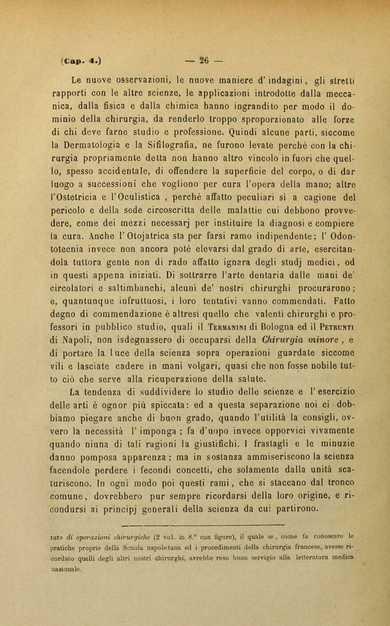 Le nuove osservazioni, le nnove maniere d'indagini, gli stretti rapporti con le altre scienze, le applicazioni introdotte dalla mecca- nica, dalla fisica e dalla chimica hanno ingrandito per modo il do- minio della chirurgia, da renderlo troppo sproporzionato alle forze di chi deve farne studio e professione. Quindi alcune parti, siccome la Dermatologia e la Sifilografia, ne furono levate perchè con la chi- rurgia propriamente detta non hanno altro vincolo in fuori che quel- lo, spesso accidentale, di offendere la superfìcie del corpo, o di dar luogo a successioni che vogliono per cura l'opera della mano; altre l'Ostetricia e l'Oculistica , perchè affatto peculiari sì a cagione del pericolo e della sede circoscritta delle malattie cui debbono provve- dere, come dei mezzi necessarj per instituire la diagnosi e compiere la cura. Anche 1'Otojatrica sta per farsi ramo indipendente; V Odon- totecnia invece non ancora potè elevarsi dal grado di arte, esercitan- dola tuttora gente non di rado affatto ignara degli studj medici, od in questi appena iniziati. Di sottrarre l'arte dentaria dalle mani de' circolatori e saltimbanchi, alcuni de' nostri chirurghi procurarono; e, quantunque infruttuosi, i loro tentativi vanno commendati. Fatto degno di commendazione è altresì quello che valenti chirurghi e pro- fessori in pubblico studio, quali il Termanini di Bologna ed il Petrunti di Napoli, non isdegnassero di occuparsi della Chirurgia minore , e di portare la luce della scienza sopra operazioni guardate siccome vili e lasciate cadere in mani volgari, quasi che non fosse nobile tut- to ciò che serve alla ricuperazione della salute. La tendenza di suddividere lo studio delle scienze e V esercizio delle arti è ognor più spiccata: ed a questa separazione noi ci dob- biamo piegare anche di buon grado, quando l'utilità la consigli, ov- vero la necessità 1' imponga ; fa d'uopo invece opporvici vivamente quando niuna di tali ragioni la giustifichi. I frastagli e le minuzie danno pomposa apparenza ; ma in sostanza ammiseriscono la scienza facendole perdere i fecondi concetti, che solamente dalla unità sca- turiscono. In ogni modo poi questi rami, che si staccano dal tronco comune, dovrebbero pur sempre ricordarsi della loro origine, e ri- condursi ai principj generali della scienza da cu; partirono. tato di operazioni chirurgici^ (2 voi. in 8.° con figure), il quale se , come la conoscere le pratiche proprie della Scuola napoletana ed i procedimenti della chirurgia francese, avesse ri- cordato quelli degli altri nostri chirurghi, avrebbe reso buon servigio alla letteratura medica nazionale.