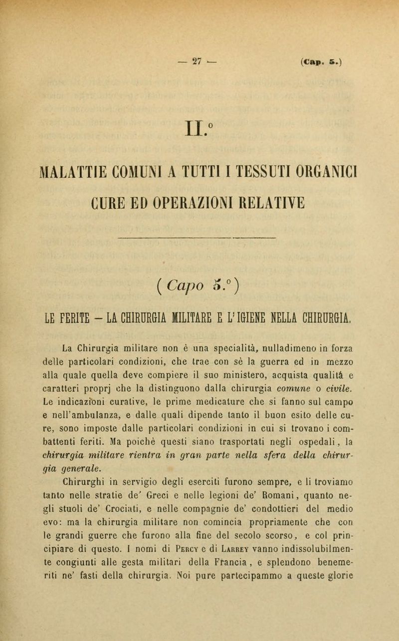 II.0 MALATTIE COMUNI A TUTTI I TESSUTI ORGANICI CURE ED OPERAZIONI RELATIVE {Capo Ó.°) LE FERITE - LA CHIRURGIA MILITARE E L'IGIENE NELLA CHIRURGIA. La Chirurgia militare non è una specialità, nulladimeno in forza delle particolari condizioni, che trae con sé la guerra ed in mezzo alla quale quella deve compiere il suo ministero, acquista qualità e caratteri proprj che la distinguono dalla chirurgia comune o civile. Le indicazioni curative, le prime medicature che si fanno sul campo e nell'ambulanza, e dalle quali dipende tanto il buon esito delle cu- re, sono imposte dalle particolari condizioni in cui si trovano i com- battenti feriti. Ma poiché questi siano trasportati negli ospedali, la chirurgia militare rientra in gran parte nella sfera della chirur- gia generale. Chirurghi in servigio degli eserciti furono sempre, e li troviamo tanto nelle stratie de' Greci e nelle legioni de' Romani, quanto ne- gli stuoli de' Crociati, e nelle compagnie de' condottieri del medio evo: ma la chirurgia militare non comincia propriamente che con le grandi guerre che furono alla fine del secolo scorso, e col prin- cipiare di questo. I nomi di Percy e di Larrey vanno indissolubilmen- te congiunti alle gesta militari della Francia, e splendono beneme- riti ne' fasti della chirurgia. Noi pure partecipammo a queste glorie