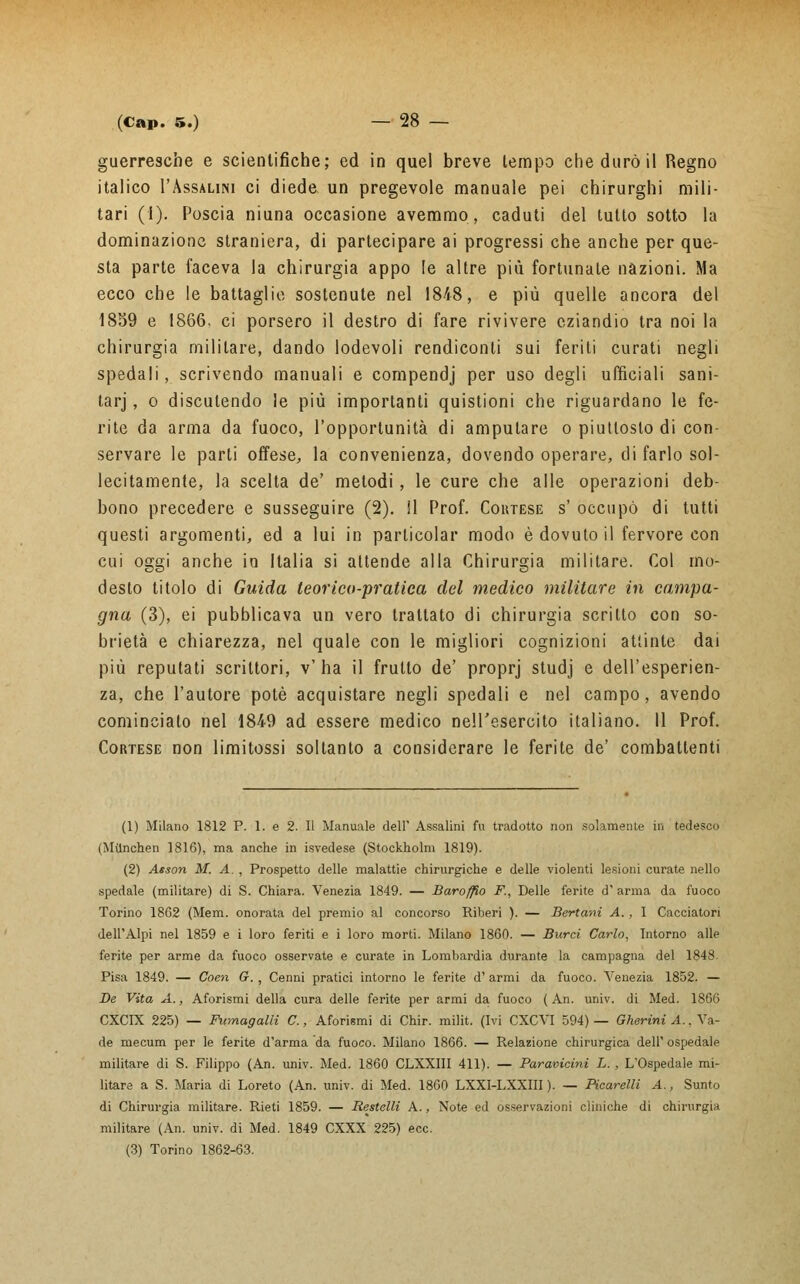 guerresche e scientifiche; ed in quel breve tempo che durò il Regno italico I'Assalini ci diede un pregevole manuale pei chirurghi mili- tari (1). Poscia niuna occasione avemmo, caduti del tutto sotto la dominazione straniera, di partecipare ai progressi che anche per que- sta parte faceva la chirurgia appo !e altre più fortunate nazioni. Ma ecco che le battaglie sostenute nel 1848, e più quelle ancora del 1859 e 1866. ci porsero il destro di fare rivivere eziandio tra noi la chirurgia militare, dando lodevoli rendiconti sui feriti curati negli spedali, scrivendo manuali e compendj per uso degli ufficiali sani- tarj, o discutendo le più importanti quistioni che riguardano le fe- rite da arma da fuoco, l'opportunità di amputare o piuttosto di con- servare le parti offese, la convenienza, dovendo operare, di farlo sol- lecitamente, la scelta de' metodi, le cure che alle operazioni deb- bono precedere e susseguire (2). il Prof. Coktese s' occupò di tutti questi argomenti, ed a lui in particola! modo è dovuto il fervore con cui oggi anche in Italia si attende alla Chirurgia militare. Col mo- desto titolo di Guida teorico-pratica del medico militare in campa- gna (3), ei pubblicava un vero trattato di chirurgia scritto con so- brietà e chiarezza, nel quale con le migliori cognizioni attinte dai più reputati scrittori, v'ha il frutto de' proprj studj e dell'esperien- za, che l'autore potè acquistare negli spedali e nel campo, avendo comincialo nel 1849 ad essere medico nell'esercito italiano. Il Prof. Cortese non limitossi soltanto a considerare le ferite de' combattenti (1) Milano 1812 P. 1. e 2. Il Manuale dell' Assalini fu tradotto non solamente in tedesco (Milnchen 1816), ma anche in isvedese (Stockholm 1819). (2) Asson M. A. , Prospetto delle malattie chirurgiche e delle violenti lesioni curate nello spedale (militare) di S. Chiara. Venezia 1849. — Baroffio F, Delle ferite d' arma da fuoco Torino 1862 (Mem. onorata del premio al concorso Riberi ). — Bertani A., I Cacciatori dell'Alpi nel 1859 e i loro feriti e i loro morti. Milano 1860. — Burci Carlo, Intorno alle ferite per arme da fuoco osservate e curate in Lombardia durante la campagna del 1848. Pisa 1849. — Coen G-. , Cenni pratici intorno le ferite d' armi da fuoco. Venezia 1852. — De Vita A., Aforismi della cura delle ferite per armi da fuoco ( An. univ. di Med. 1866 CXCIX 225) — Fumagalli C., Aforismi di Chir. milit. (Ivi CXCVI 594) — Gherini A., Va- de mecum per le ferite d'arma da fuoco. Milano 1866. — Relazione chirurgica dell' ospedale militare di S. Filippo (An. univ. Med. 1860 CLXXIII 411). — Paravicini L. , L'Ospedale mi- litare a S. Maria di Loreto (An. univ. di Med. 1860 LXXI-LXXIII ). — Picarelli A., Sunto di Chirurgia militare. Rieti 1859. — Restelli A., Note ed osservazioni cliniche di chirurgia militare (An. univ. di Med. 1849 CXXX 225) ecc. (3) Torino 1862-63.