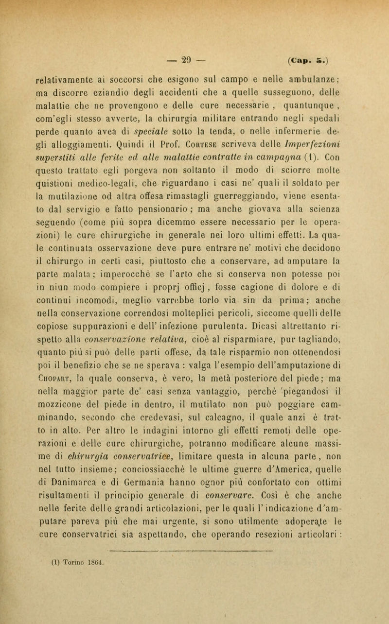 relativamente ai soccorsi che esigono sul campo e nelle ambulanze; ma discorre eziandio degli accidenti che a quelle susseguono, delle malattie che ne provengono e delle cure necessarie , quantunque , com'egli stesso avverte, la chirurgia militare entrando negli spedali perde quanto avea di speciale sotto la tenda, o nelle infermerie de- gli alloggiamenti. Quindi il Prof. Cortese scriveva delle Imperfezioni superstiti alle ferite ed alle malattie contratte in campagna (1). Con questo trattato egli porgeva non soltanto il modo di sciorre molte quistioni medico-legali, che riguardano i casi ne' quali il soldato per la mutilazione od altra offesa rimastagli guerreggiando, viene esenta- to dal servigio e fatto pensionarlo ; ma anche giovava alla scienza seguendo (come più sopra dicemmo essere necessario per le opera- zioni) le cure chirurgiche in generale nei loro ultimi effetti. La qua- le continuata osservazione deve pure entrare ne' motivi che decidono il chirurgo in certi casi, piuttosto che a conservare, ad amputare la parte malata ; imperocché se l'arto che si conserva non potesse poi in niun modo compiere i proprj offìcj , fosse cagione di dolore e di continui incomodi, meglio varrebbe torlo via sin da prima; anche nella conservazione correndosi molteplici pericoli, siccome quelli delle copiose suppurazioni e dell'infezione purulenta. Dicasi altrettanto ri- spetto alla conservazione relativa, cioè al risparmiare, pur tagliando, quanto più si può delle parti offese, da tale risparmio non ottenendosi poi il benefizio che se ne sperava : valga l'esempio dell'amputazione di Chopart, la quale conserva, è vero, la metà posteriore del piede; ma nella maggior parte de' casi senza vantaggio, perchè 'piegandosi il mozzicone del piede in dentro, il mutilato non può poggiare cam- minando, secondo che credevasi, sul calcagno, il quale anzi è trat- to in alto. Per altro le indagini intorno gli effetti remoti delle ope- razioni e delle cure chirurgiche, potranno modificare alcune massi- me di chirurgia conservatrice, limitare questa in alcuna parte, non nel tutto insieme; conciossiacchè le ultime guerre d'America, quelle di Danimarca e di Germania hanno ognor più confortato con ottimi risultamenli il principio generale di conservare. Così è che anche nelle ferite delle grandi articolazioni, per le quali l'indicazione d'am- putare pareva più che mai urgente, si sono utilmente adoperale le cure conservatrici sia aspettando, che operando resezioni articolari :