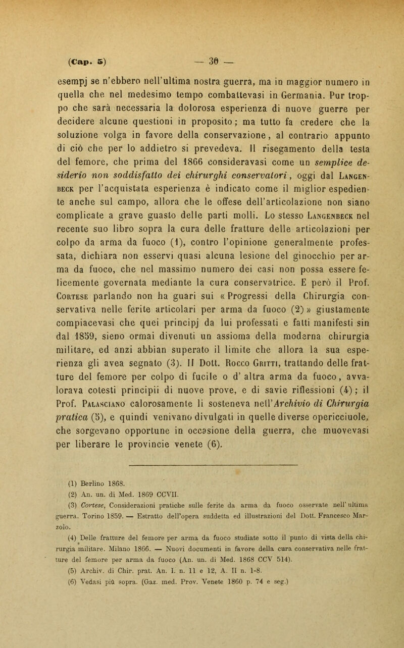 esempj se n'ebbero nell'ultima nostra guerra, ma in maggior numero in quella che nel medesimo tempo combaltevasi in Germania. Pur trop- po che sarà necessaria la dolorosa esperienza di nuove guerre per decidere alcune questioni in proposito; ma tutto fa credere che la soluzione volga in favore della conservazione, al contrario appunto di ciò che per lo addietro si prevedeva. Il risegamento della testa del femore, che prima del 1866 consideravasi come un semplice de- siderio non soddisfatto dei chirurghi conservatori, oggi dal Langen- beck per l'acquistata esperienza è indicato come il miglior espedien- te anche sul campo, allora che le offese dell'articolazione non siano complicate a grave guasto delle parti molli. Lo stesso Langenbecr nel recente suo libro sopra la cura delle fratture delle articolazioni per colpo da arma da fuoco (1), contro l'opinione generalmente profes- sata, dichiara non esservi quasi alcuna lesione del ginocchio per ar- ma da fuoco, che nel massimo numero dei casi non possa essere fe- licemente governata mediante la cura conservatrice. E però il Prof. Cortese parlando non ha guari sui « Progressi della Chirurgia con- servativa nelle ferite articolari per arma da fuoco (2)» giustamente compiacevasi che quei principj da lui professati e fatti manifesti sin dal 1859, sieno ormai divenuti un assioma della moderna chirurgia militare, ed anzi abbian superato il limite che allora la sua espe- rienza gli avea segnato (3). II Dott. Rocco Gritti, trattando delle frat- ture del femore per colpo di fucile o d' altra arma da fuoco, avva- lorava cotesti principii di nuove prove, e di savie riflessioni (4) ; il Prof. Palasciano calorosamente li sosteneva nell'Archivio di Chirurgia pratica (5), e quindi venivano divulgati in quelle diverse opericciuole, che sorgevano opportune in occasione della guerra, che muovevasi per liberare le provincie venete (6). (1) Berlino 1868. (2) An. un. di Med. 1869 CCVII. (3) Cortese, Considerazioni pratiche sulle ferite da arma da fuoco osservate nell' ultima guerra. Torino 1859. — Estratto dell'opera suddetta ed illustrazioni del Dott. Francesco Mar- zolo. (4) Delle fratture del femore per arma da fuoco studiate sotto il punto di vista della chi- rurgia militare. Milano 1866. — Nuovi documenti in favore della cura conservativa nelle frat- ture del femore per arma da fuoco (An. un. di Med. 1868 CCV 514). (5) Archiv. di Chir. prat. An. I. n. 11 e 12, A. II n. 1-8. (6) Vedasi più sopra. (Gaz. med. Prov. Venete 1860 p. 74 e seg.)
