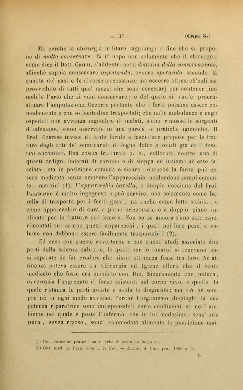 Ma perchè la chirurgia militare raggiunga il fine che si propo- ne di molto conservare , fa o uopo non solamente che il chirurgo , come dice il Doli. Guitti, s'addenlri nella dottrina della conservazione, affinchè sappia conservare aspettando, ovvero operando secondo la qualità de' casi e le diverse circostanze; ma occorre altresì ch'egli sia provveduto di lutti que' mezzi che sono necessarj per contener im- mobile Tarlo che si vuol conservare ; o del quale si vuole procra- stinare l'amputazione. Occorre pertanto che i feriti possano essere co- modamente e con sollecitudine trasportali; che nelle ambulanze e negli ospedali non avvenga ingombro di inalati, sieno rimosse le sorgenti d' infezione, sieno osservate in una parola le pratiche igieniche. Il Prof. Cortesk invece di tante ferule e fasciature propose per le frat- ture degli arti de' semi canali di legno dolce e sottili già dall' Assa- limi encomiati. Una coscia fratturata p. e., collocata dentro uno di questi ordigni foderati di cartone e di sloppa ed insieme ad esso fa- sciala , sta in posizione comoda e sicura ; oltreché la ferita può es- sere medicata senza smovere l'apparecchio incidendone semplicemen- te i margini (1). L'apparecchio barella, o doppio doccione del Prof. Palasciano è molto ingegnoso e può servire, non solamente come ba- rella di trasporto per i feriti gravi, ma anche come letto stabile , e come apparecchio di cura a piano orizzontale o a doppio piano in- clinato per le fratture del femore. Non so se ancora siano stati espe- rimcntali sul campo questi apparecchi , i quali pel loro peso^ e vo- lume non debbono essere facilmente trasportabili (2). Ed ecco con queste avvertenze e con questi studj associate due parli della scienza salutare, le quali per lo innanzi si tenevano co- si separate da far credere che ninna attinenza fosse Ira loro. Né at- tinenza poteva essere tra Chirurgia ed Igiene allora che il ferito medicato che fosse era mandalo con Dio. Sicuramente che natura, ovverossia l'aggregato di forze esistenti nel corpo vivo, è quella la quale ristaura le parti guaste e salda le disgiunte; ma ciò né sem- pre né in ogni modo avviene. Perchè l'organismo dispieghi la sua potenza riparatrice sono indispensabili certe condizioni sì nelI am- biente nel quale è posto l'infermo, che in lui medesimo: senz'aria pura, senza riposo, senz' accomodalo alimento la guarigione mai. (1) Considerazioni pratiche sulle ferite di arma da ftioco ecc. (2) Gaz. med. de Paris L865 n. 17 Feb. — Archiv. di Chir. prat 1866 n. 3.