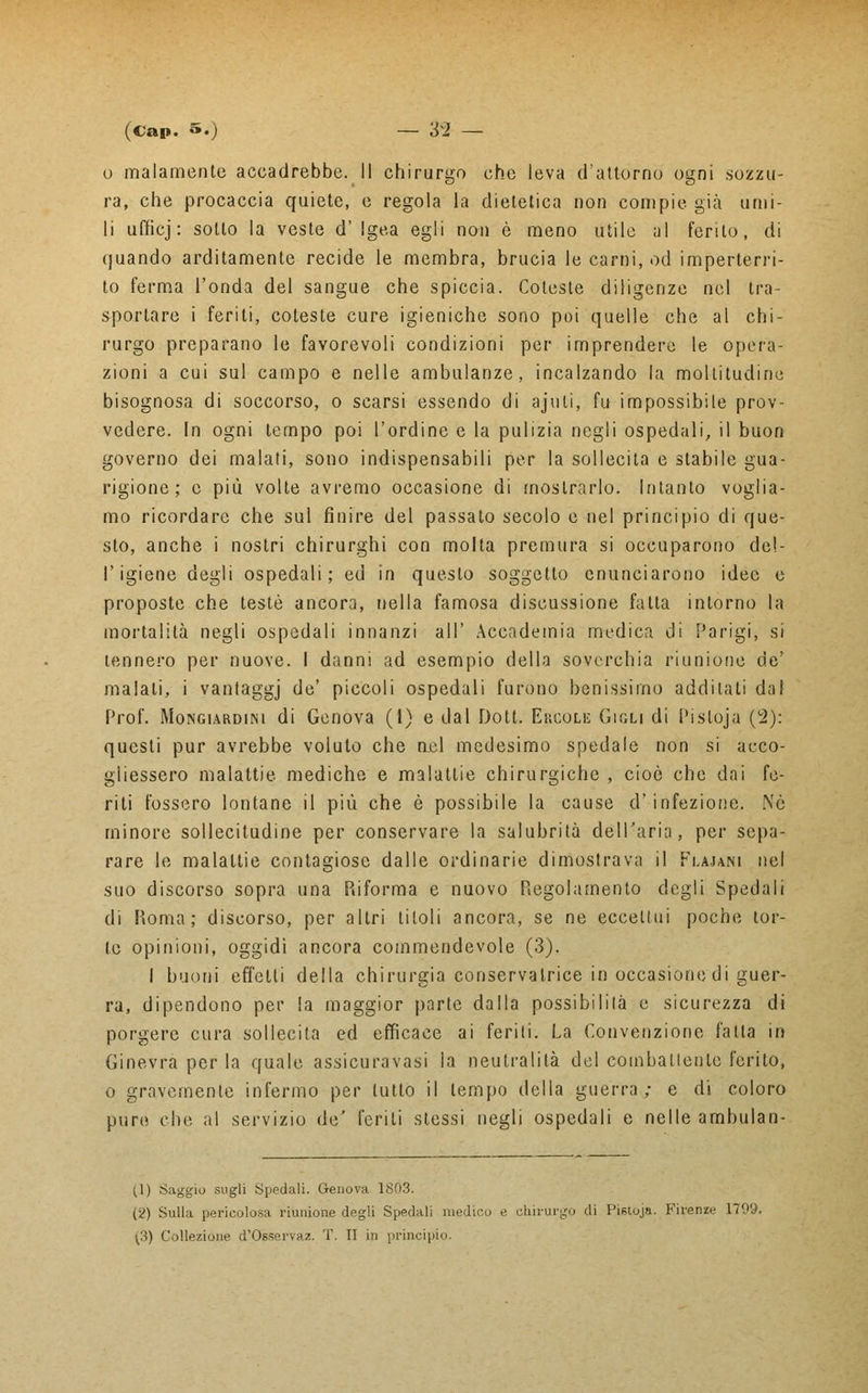 o malamente accadrebbe. Il chirurgo che leva d'attórno ogni .sozzu- ra, che procaccia quiete, e regola la dietetica non compie già umi- li ufficj: sotto la veste d' Igea egli non è meno utile al ferito, di quando arditamente recide le membra, brucia le carni, od imperterri- to ferma l'onda del sangue che spiccia. Coteste diligenze nel tra- sportare i feriti, coteste cure igieniche sono poi quelle che al chi- rurgo preparano le favorevoli condizioni per imprendere le opera- zioni a cui sul campo e nelle ambulanze, incalzando la moltitudine bisognosa di soccorso, o scarsi essendo di ajuti, fu impossibile prov- vedere. In ogni tempo poi l'ordine e la pulizia negli ospedali, il buon governo dei malati, sono indispensabili per la sollecita e stabile gua- rigione ; e più volte avremo occasione di mostrarlo. Intanto voglia- mo ricordare che sul finire del passalo secolo e nel principio di que- sto, anche i nostri chirurghi con molta premura si occuparono del- l'igiene degli ospedali; ed in questo soggetto enunciarono idee e proposte che testé ancora, nella famosa discussione fatta intorno la mortalità negli ospedali innanzi all' Accademia medica di Parigi, si tennero per nuove. I danni ad esempio della soverchia riunione de' malati, i vantaggj de' piccoli ospedali furono benissimo additali dal Prof. Mongiardini di Genova (1) e dal Dott. Ekcoli; Gigli di Pisloja (2): questi pur avrebbe voluto che nel medesimo spedale non si acco- gliessero malattie mediche e malatlie chirurgiche , cioè che dai fe- riti fossero lontane il più che è possibile la cause d' infezione. Nò minore sollecitudine per conservare la salubrità dell'aria, per sepa- rare le malattie contagiose dalle ordinarie dimostrava il Flajani nel suo discorso sopra una Riforma e nuovo Regolamento degli Spedali di Roma; discorso, per altri titoli ancora, se ne eccettui poche tor- te opinioni, oggidì ancora commendevole (3). I buoni effetti della chirurgia conservatrice in occasione di guer- ra, dipendono per la maggior parte dalla possibililà e sicurezza di porgere cura sollecita ed efficace ai feriti. La Convenzione fatta in Ginevra per la quale assicuravasi ia neutralità del combattente ferito, o gravemente infermo per tutto il tempo della guerra; e di coloro pure che al servizio de' feriti stessi negli ospedali e nelle ambulan- ti) Saggio sugli Spedali. Genova 1803. (2) Sulla pericolosa riunione degli Spedali medico e chirurgo di Pistoja. Firenze 170y, [3) Collezione d'Osserva;?. T. TI in principio.