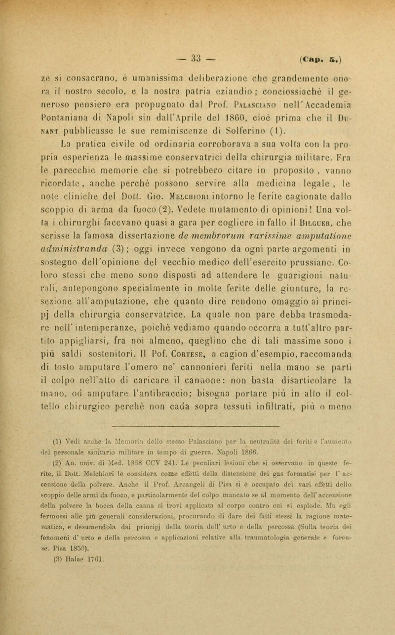ze si consacrano, è umanissima deliberazione che grandemente uno ra il nostro secolo, e la nostra patria eziandio; conciossiachè il ge- neroso pensiero era propugnalo dal Prof. Palasciako nell'Accademia Ponlaniana di Napoli sin dall'Aprile del 1860, cioè prima clic il Di nant pubblicasse le sue reminiscenze di Solferino (I). La pratica civile od ordinaria corroborava a sua volta con la prò pria esperienza le massime conservatrici della chirurgia militare. Fra le parecchie memorie che si potrebbero citare in proposilo , vanno ricordate, anche perchè possono servire alla medicina legale, le note cliniche del Dolt. fiio. Melchiori intorno le ferite cagionale dallo scoppio di arma da fuoco (2). Vedete mutamento di opinioni! Una vol- ta i chirurghi facevano quasi a gara per cogliere in fallo il Bilgdbr, che scrisse la famosa dissertazione de membrorum rarissime amputatione a dm ini strenui a (3); oggi invece vengono da ogni parte argomenti in sostegno dell'opinione del vecchio medico dell'esercito prussiane. Co- loro stessi che meno sono disposti ad attendere le guarigioni natu- rali, antepongono specialmente in molle ferite delle giunture, la re- sezione all'amputazione, che quanto dire rendono omaggio ai princi- pi della chirurgia conservatrice. La quale non pare debba trasmoda- re nell'intemperanze, poiché vediamo quando occorra a lult'allro par- tito appigliarsi, fra noi almeno, queglino che di tali massime sono i più salili sostenitori.il Pof. Cortese, a cagion d'esempio, raccomanda di tosto amputare l'omero ne' cannonieri feriti nella mano se parli il colpo nell'atto di caricare, il cannone: non basta disarticolare la mano, od amputare l'antibraccio; bisogna portare più in allo il col- tello chirurgico perchè non cada sopra tessuti infiltrati, più o meno (1) Vedi anche ia M i dello .«lesso Palasciano per la neutralità dei feriti e l'aui del personale sanitario militare in tempo di guerra. Napoli 1866. (2) An. univ. di .led. 1868 CCV 241. Le peculiari lesioni che si osservano in queste fe- rite, il Dott. Melchiori le considera come effetti della distensione dei gas formatisi per I* ac- censione della polvere. Anche il Prof. Arcangeli di Pisa si è occupato dei vari effetti dello scoppio delle armi da fuoGO, e particolarmente del colpo mancato se al momento dell'accensione della polvere la bocca della canna si trovi applicata ;il corpo contro cui si esplode. Ma egli fermossi alle più generali considerazioni, procurando di dare dei fatti -tessi la ragione mate- matica, e desumendola dai principi della teoria dell' urto e della percossa (Sulla teoria dei fenomeni d' urto e della percossa e applicazioni relative alla traumi generale e foren- se. Pisa 1850). (3) Halae 1761.