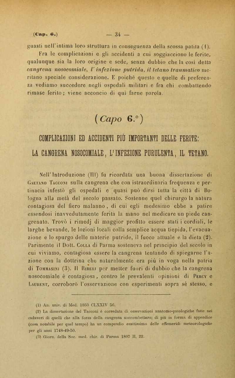 guasti nell'intima loro struttura in conseguenza della scossa patita (l). Fra le complicazioni e gli accidenti a cui soggiacciono le ferite, qualunque sia la loro origine e sede, senza dubbio che la così delta cangrena nosocomiale, l'infezioni; putrida, il tetano traumatico me- ritano speciale considerazione. E poiché questo e quelle di preferen- za vediamo succedere negli ospedali militari e fra chi combattendo rimase ferito; viene acconcio di qui farne parola. (Capo 6.°) COMPLICAZIONI ED ACCIDENTI PIÙ IMPORTANTI DELLE FERITE: LA CANGRENA NOSOCOMIALE, L'INFEZIONE PURULENTA, IL TETANO. Nell'Introduzione (111) fu ricordala una buona dissertazione di Gaetano Tacconi sulla cangrena che con istraordinaria frequenza e per- tinacia infestò gli ospedali e quasi può dirsi tutta la città di Bo- logna alla metà del secolo passato. Sostenne quel chirurgo la natura contagiosa del fiero malanno , di cui egli medesimo ebbe a patire essendosi inavvedutamente ferita la mano nel medicare un piede can- grenato. Trovò i rimedj di maggior profitto essere stali i cordiali, le larghe bevande, le lozioni locali colla semplice acqua tiepida, l'evacua- zione e lo spurgo delle materie putride, il fuoco attuale e. la dieta (2). Parimente il Dott. Colla di Parma sosteneva nel principio del secolo in cui viviamo, contagiosa essere la cangrena tentando di spiegarne l'a- zione con la dottrina che naturalmente era più in voga nella patria di Tommasini (3). Il Ribefii per metter fuori di dubbio che la cangrena nosocomiale è contagiosa, contro le prevalenti opinioni di Pèrcy e Laurent, corroborò l'osservazione con esperimenti sopra sé stesso, e (1) An. univ. di Med. 1860 CLXX1V 56. (2) La dissertazione del Tacconi è corredata di osservazioni anatomo-patologiche fatte nei cadaveri di quelli che alla forza della cangrena soccombettero; di più in forma di appendice (cosa notabile per quel tempo) ha un compendio esattissimo delle effemeridi meteorologiche per gli anni 1748-49-50. (3) Giorn. della Soc. med. chir. di Parma 1807 II, 22.