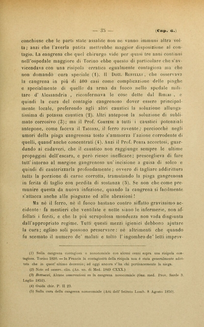 — ;$'■> — ic«i». «.) conchiuse che le parli siate assalite non ne vanno immuni altra voi la ; anzi che l'averla palila meltrebbe maggior disposizione al con- tagio, ha oangrena che quel chirurgo vide per quasi tre anni continui nell'ospedale maggiore di Torino ebbe questo di particolare che s'av- vicendava con una risi poh) erratica egualmente contagiosa ma che non domandò cura speciale (1). Il Doli. Restelli , che osservava la cangrena in più di 400 casi come complicazione delle piaghe e specialmente di quelle da arma da fuoco nello spedale mili- tare d' Alessandria , riconfermava le cose dette dal Riberi . e quindi la cura del contagio cangrenoso dover essere principal- mente locale, preferendo agli altri caustici la soluzione al lunga- lissima di potassa causlica (2). Altri antepose la soluzione di subli- mato corrosivo (3); ma il Prof. Cortese a tutti i caustici potenziali antepone, come faceva il Tacconi, il ferro rovente; perciocché negli umori della piaga eangrenosa tosto s'ammorza l'azione corrodente di quelli, quand'anche concentrati (4). Anzi il Prof. Porta accortosi, guar- dando ai cadaveri, che il caustico non raggiunge sempre le ultime propaggini dell'escara, e però riesce inefficace; presceglieva di fare tutt' intorno al margine gangrenoso un'incisione a guisa di solco e quindi di cauterizzarla profondamente; ovvero di tagliare addirittura tutta la porzione di carne corrotta, tramutando la piaga gangrenosa in ferita di taglio con perdita di sostanza (5). Se non che come pre- munire questa da nuova infezione, quando la cangrena sì facilmente s'attacca anche alle piaguzze ed alle abrasioni ! Ma né il ferro, né il fuoco bastano contro siffatto gravissimo ac- cidente: fa mestieri che ventilale e nette siano le infermerie, non af- follati i feriti, e che la più scrupolosa mondezza non vada disgiunta dall'appropriato regime. Tutti questi mezzi igienici debbono ajutare la cura; eglino soli possono preservare: né altrimenti che quando fu scemato il numero de' malati e tollo Y ingombro de' letti improv- (1) Sulla cangrena contagiosa o nosocomiale con alcuni cenni sopra una risipola con- tagiosa. Torino 1820. — In Francia la contagiosità della risipola non è stata generalmente adot- tata che in quest'ultimo decennio; ed oggi ancora v'ha chi pertinacemente la niega. (2) Note ed osserv. din. (An. un. di Med. 1849 CXXX.) (3) Bottaszi, Alcune osservazioni su la cangrena nosocomiale (Gaz. med. Prov. Sarde 3. Luglio 1851). (4) Guida chir. P. II 23.