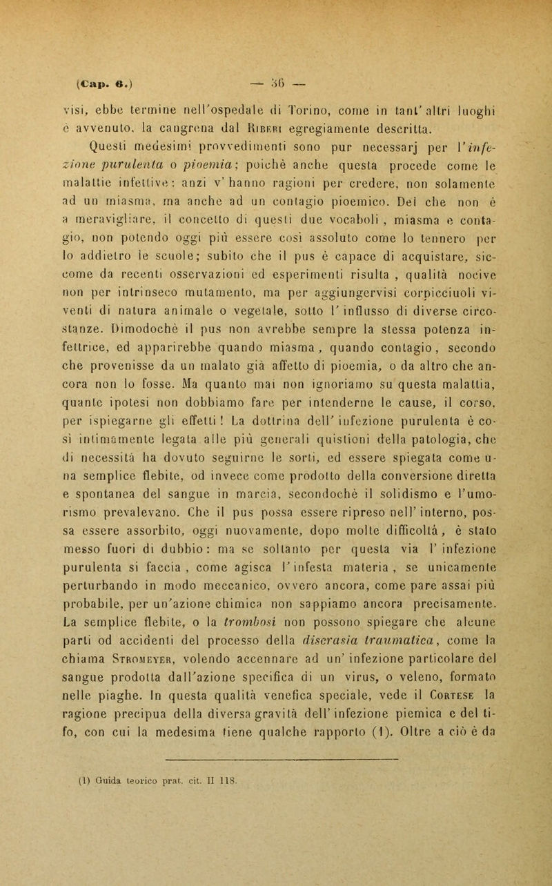 (Cai*, e.) — .'>(> — visi, ebbe termine nell'ospedale di Torino, come in tant' nitri luoghi é avvenuto, la cangrena dal Ribf.ri egregiamente descritta. Questi medesimi provvedimenti sono pur necessarj per l'infe- zione purulenta o pioemia; poiché anche questa procede come le malattie infettive: anzi v'hanno ragioni per credere, non solamente ad un miasma, ma anche ad un contagio pioemico. Dei che non é a meravigliare, il concetto di quesii due vocaboli , miasma e conta- gio, non potendo oggi più essere cosi assoluto come lo tennero per lo addietro le scuole; subito che il pus è capace di acquistare, sic- come da recenti osservazioni ed esperimenti risulta , qualità nocive non per intrinseco mutamento, ma per aggiungervisi corpicciuoli vi- venti di natura animale o vegetale, sotto l'influsso di diverse circo- stanze. Dimodoché il pus non avrebbe sempre la stessa potenza in- fetlrice, ed apparirebbe quando miasma, quando contagio, secondo che provenisse da un maialo già affetto di pioemia, o da altro che an- cora non lo fosse. Ma quanto mai non ignoriamo su questa malattia, quante ipotesi non dobbiamo fare per intenderne le cause, il corso, per ispiegarne gli effetti ! La dottrina dell' infezione purulenta è co- sì intimamente legata alle più generali quistioni della patologia, che di necessità ha dovuto seguirne le sorti, ed essere spiegata come u- na semplice flebite, od invece come prodotto della conversione diretta e spontanea del sangue in marcia, secondochè il solidismo e l'umo- rismo prevalevano. Che il pus possa essere ripreso nell' interno, pos- sa essere assorbito, oggi nuovamente, dopo molte difficoltà, è stalo messo fuori di dubbio: ma se soltanto per questa via l'infezione purulenta si faccia, come agisca l'infesta materia, se unicamente perturbando in modo meccanico, ovvero ancora, come pare assai più probabile, per un'azione chimica non sappiamo ancora precisamente. La semplice flebite, o la trombosi non possono spiegare che alcune, parli od accidenti del processo della discrasia traumatica, come la chiama Stromeyer, volendo accennare ad un' infezione particolare del sangue prodotta dall'azione specifica di un virus, o veleno, formato nelle piaghe. In questa qualità venefica speciale, vede il Cortese la ragione precipua della diversa gravità dell'infezione piemica e del ti- fo, con cui la medesima tiene qualche rapporto (1). Oltre a ciò è da