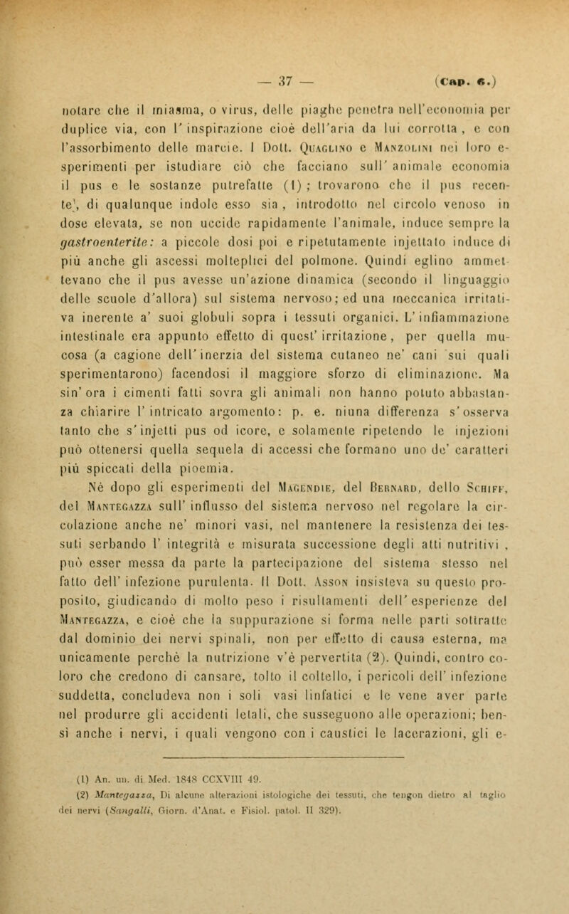 nolare che il miasma, o virus, dello piaghe penetra nell'economia per duplice via, con 1' inspirazione cioè dell'aria da Un corrotta , e con l'assorbimento delle marcie. 1 Dolt. Quaglino e Manzolini nei loro e- sperimenti per [Studiare ciò che facciano sull' animale economia il pus e le sostanze putrefalle (I); trovarono che il pus recen- te1, di qualunque indole esso sia , introdotto nel circolo venoso in dose elevata, se non uccide rapidamente l'animale, induce sempre la gastroenterite: a piccole dosi poi e ripetutamente injellato induce di più anche gli ascessi molteplici del polmone. Quindi eglino ammet- tevano che il pus avesse un'azione dinamica (secondo il linguaggio delle scuole d'allora) sul sistema nervoso; ed una meccanica irritati- va inerente a' suoi globuli sopra i tessuti organici. L'infiammazione intestinale era appunto effetto di quest'irritazione, per quella mu- cosa (a cagione dell'inerzia del sistema cutaneo ne' cani sui quali sperimentarono) facendosi il maggiore sforzo di eliminazione. Ma sin'ora i cimenti fatti sovra gli animali non hanno potuto abbastan- za chiarire l'intricato argomento: p. e. ninna differenza s'osserva tanto che s'injetti pus od icore, e solamente ripetendo le injezioni può ottenersi quella sequela di accessi che formano uno de' caratteri più spiccati della pioemia. Né dopo gli esperimenti del Mahéndie, del Rerivard, dello Schiff, del Mantegazza sull' influsso del sistema nervoso nel regolare la cir- colazione anche ne' minori vasi, nel mantenere la resistenza dei tes- suti serbando 1' integrità e misurata successione degli atti nutritivi , può esser messa da parte la partecipazione del sistema stesso nel fatto dell' infezione purulenta. Il Doti. Asson insisteva su questo pro- posito, giudicando di mollo peso i risullamenti dell'esperienze del Mantegazza, e cioè che la suppurazione si forma nelle parti sottratte dal dominio dei nervi spinali, non per effetto di causa esterna, ma unicamente perchè la nutrizione v'è pervertita (5?). Quindi, contro co- loro che credono di cansare, tolto il coltello, i pericoli dell' infezione suddetta, concludeva non i soli vasi linfatici e le vene aver parte nel produrre gli accidenti letali, che susseguono alle operazioni; ben- sì anche i nervi, i quali vengono con i caustici le lacerazioni, gli e- (1) An. un. di Med. 1S48 CCXVIII 49. (2) Mantcrjaixa, Di alcuno altera/ioni istologiche 'lei ifssuti. dir teogoo dietro al taglio ilei nervi (Sangalli, Giorn. d'Ànat. • • Fisiol. |>atol. II 320).