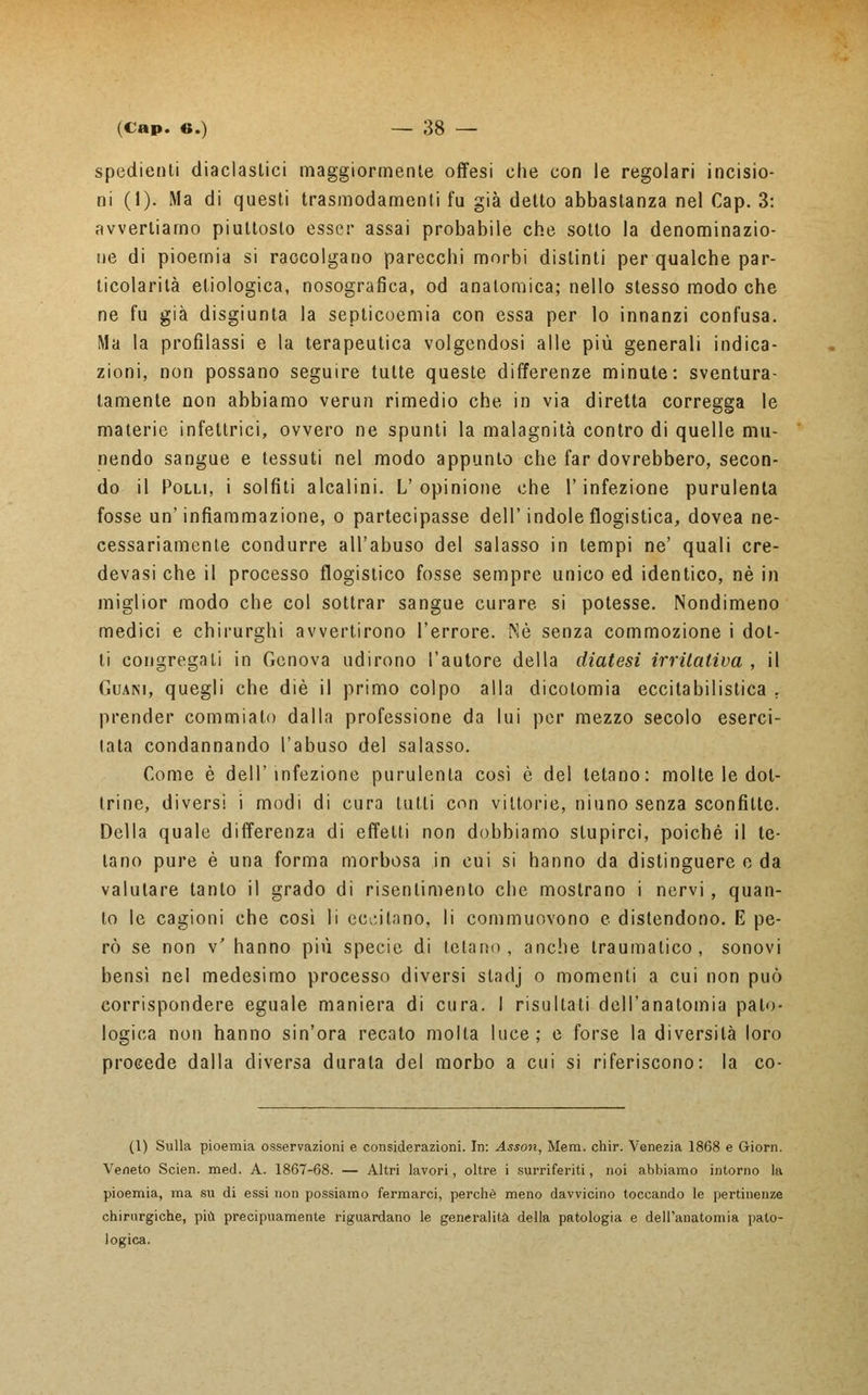 spedienti diaclastici maggiormenle offesi che con le regolari incisio- ni (1). Ma di questi trasmodamene fu già detto abbastanza nel Cap. 3: avvertiamo piuttosto esser assai probabile che sotto la denominazio- ne di pioemia si raccolgano parecchi morbi distinti per qualche par- ticolarità etiologica, nosografica, od anatomica; nello stesso modo che ne fu già disgiunta la septicoemia con essa per lo innanzi confusa. Ma la profilassi e la terapeutica volgendosi alle più generali indica- zioni, non possano seguire tutte queste differenze minute: sventura- tamente non abbiamo verun rimedio che in via diretta corregga le materie infettrici, ovvero ne spunti la malagnità contro di quelle mu- nendo sangue e tessuti nel modo appunto che far dovrebbero, secon- do il Polli, i solfiti alcalini. L'opinione che l'infezione purulenta fosse un'infiammazione, o partecipasse dell'indole flogistica, dovea ne- cessariamente condurre all'abuso del salasso in tempi ne' quali cre- devasi che il processo flogistico fosse sempre unico ed identico, né in miglior modo che col sottrar sangue curare si potesse. Nondimeno medici e chirurghi avvertirono l'errore. Né senza commozione i dot- ti congregati in Genova udirono l'autore della diatesi irritativa , il Guani, quegli che die il primo colpo alla dicotomia eccitabilistica . prender commiato dalla professione da lui per mezzo secolo eserci- tata condannando l'abuso del salasso. Come è dell'infezione purulenta così è del tetano: molte le dot- trine, diversi i modi di cura tulli con vittorie, niuno senza sconfitte. Della quale differenza di effetti non dobbiamo stupirci, poiché il te- lano pure è una forma morbosa in cui si hanno da distinguere e da valutare tanto il grado di risentimento che mostrano i nervi, quan- to le cagioni che così li eccitano, li commuovono e distendono. E pe- rò se non v' hanno più specie di tetano, anche traumatico, sonovi bensì nel medesimo processo diversi stadj o momenti a cui non può corrispondere eguale maniera di cura. I risultati dell'anatomia palo- logica non hanno sin'ora recato molta luce; e forse la diversità loro procede dalla diversa durata del morbo a cui si riferiscono: la co- (1) Sulla pioemia osservazioni e considerazioni. In: Asson, Mem. chir. Venezia 1868 e Giorn. Veneto Scien. med. A. 1867-68. — Altri lavori, oltre i surriferiti, noi abbiamo intorno la pioemia, ma su di essi non possiamo fermarci, perchè meno davvicino toccando le pertinenze chirurgiche, più precipuamente riguardano le generalità della patologia e dell'anatomia pato- logica.