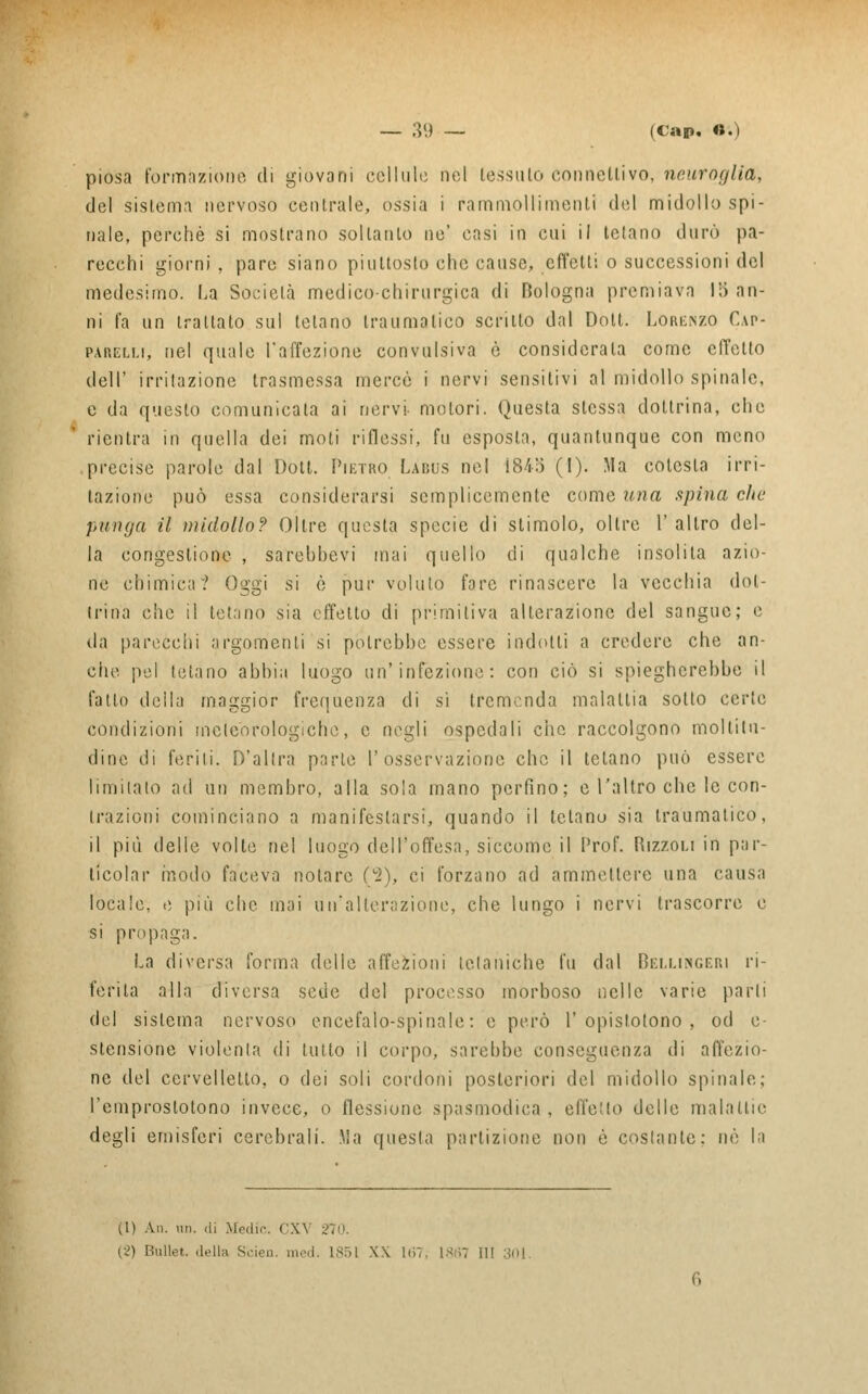 piosa formazione di giovani cellule nel tessuto connettivo, neuroglia, del sistema nervoso centrale, ossia i rammollimenti del midollo spi- nale, perchè si mostrano soltanto ne' casi in cui il telano durò pa- recchi giorni , pare siano piuttosto che cause, effetti o successioni del medesimo. La Società medico chirurgica di Bologna premiava 1;> an- ni fa un trattato sul telano traumatico scritto dal Dolt. Lorenzo Cap- parelm, nel quale l'affezione convulsiva è considerala come effetto dell' irritazione trasmessa mercè i nervi sensitivi al midollo spinale, e da questo comunicala ai nervi- motori. Questa stessa dottrina, che rientra in quella dei moti riflessi, fu esposta, quantunque con meno precise parole dal Dott. Pietro Labus nel 1845 (l). Ma cotcsta irri- tazione può essa considerarsi semplicemente come una spina che punga il midollo? Oltre questa specie di stimolo, oltre 1' altro del- la congestione , sarebhcvi mai quello di qualche insolita azio- ne chimica? Oggi si è pur voluto fare rinascere la vecchia dot- Irina che il tetano sia effetto di primitiva alterazione del sangue; e da parecchi argomenti si potrebbe essere indotti a credere che an- che pel telano abbia luogo un'infezione: con ciò si spiegherebbe il fallo delia maggior frequenza di si tremenda malattia sotto certe condizioni meteorologiche, e negli ospedali che raccolgono moltitu- dine di forili. D'altra parie l'osservazione che il tetano può essere limitalo ad un membro, alla sola mano perfino; e l'altro che le con- trazioni cominciano a manifestarsi, quando il tetano sia traumatico, il più delle volte nel luogo dell'offesa, siccome il Prof. Rizzoli in par- ticolar modo faceva notare Vi), ci forzano ad ammettere una causa locale, e più che mai un'alterazione, che lungo i nervi trascorre e si propaga. La diversa forma delle affezioni tetaniche fu dal Belligeri ri- ferita alla diversa sede del processo morboso nelle varie parli del sistema nervoso encefalo-spinale: e però 1'opislotono , od o- stensione violenta di lutto il corpo, sarebbe conseguenza di affezio- ne del cervelletto, o dei soli cordoni posteriori del midollo spinale; l'emproslotono invece, o flessione spasmodica, effetto delle malattie degli emisferi cerebrali. Ma questa partizione non è costante; nò la CI) An. un. di .Medie. CX\ 270. (2) Bullet. delta Seien. med. 1851 XX 167, I8fl7 il! 30]