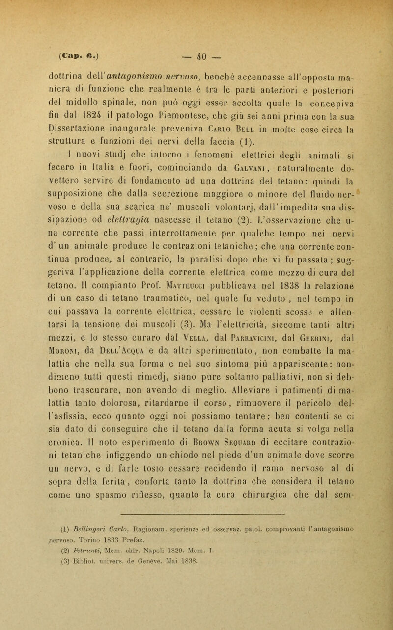 dottrina dell'antagonismo nervoso, benché accennasse all'opposta ma- niera di funzione che realmente è tra le parti anteriori e posteriori del midollo spinale, non può oggi esser accolta quale la concepiva fin dal 1824- il patologo Piemontese, che già sei anni prima con la sua Dissertazione inaugurale preveniva Carlo Bell in molte cose circa la struttura e funzioni dei nervi della faccia (1). I nuovi studj che intorno i fenomeni elettrici degli animali si fecero in Italia e fuori, cominciando da Galvani, naturalmente do- vettero servire di fondamento ad una dottrina del telano: quindi la supposizione che dalla secrezione maggiore o minore del fluido ner- voso e della sua scarica ne' muscoli volontarj, dall'impedita sua dis- sipazione od elettragia nascesse il tetano (2). I/osservazione che li- na corrente che passi interroltamente per qualche tempo nei nervi d'un animale produce le contrazioni tetaniche; che una corrente con- tinua produce, al contrario, la paralisi dopo che vi fu passala; sug- geriva l'applicazione della corrente elettrica come mezzo di cura del tetano. Il compianto Prof. Matteucci pubblicava nel 1838 la relazione di un caso di tetano traumatico, nel quale fu veduto , nel tempo in cui passava la corrente elettrica, cessare le violenti scosse e allen- tarsi la tensione dei muscoli (3). Ma l'elettricità, siccome tanti altri mezzi, e lo stesso curaro dal Vella, dal Parravicim, dal Gherini, dal Moroni, da Dell'Acqua e da altri sperimentato, non combatte la ma- lattia che nella sua forma e nel suo sintoma più appariscente: non- dimeno lutti questi rimedj, siano pure soltanto palliativi, non si deb- bono trascurare, non avendo di meglio. Alleviare i patimenti di ma- lattia tanto dolorosa, ritardarne il corso, rimuovere il pericolo del- l'asfissia, ecco quanto oggi noi possiamo tentare; ben contenti se ci sia dato di conseguire che il tetano dalla forma acuta si volga nella cronica. Il noto esperimento di Brown Sequard di eccitare contrazio- ni tetaniche infiggendo un chiodo nel piede d'un animale dove scorre un nervo, e di farle tosto cessare recidendo il ramo nervoso al di sopra della ferita, conforta tanto la dottrina che considera il telano come uno spasmo riflesso, quanto la cura chirurgica che dal sem- (1) Bcllingeri Carlo, Ragionam. sperienze ed osservaz. patol. comprovanti l'antagonismo nervoso. Torino 1833 Prefaz. (2) Paranti, Mem. di ir. Napoli 1820. Mena. I. (3) Biblici, univers. de Genève. Mai 1838.