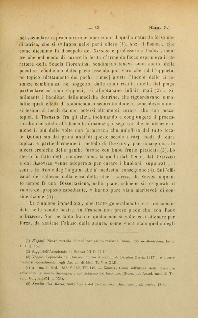 nel secondare e promuovere le operazioni di quella naturale forza me- dicalrice, che si sviluppa nelle parli offeso (I). Anzi il Bonioli, die come dicemmo fu discepolo del Na.nnom e professore a Padova, men- tre che nel modo di curare le ferite d'arme da fuoco esprimeva il ca- rattere della Scuola Fiorentina, nondimeno teneva buon conto delle peculiari condizioni della parte essendo pur vero che « dall'opportu- no topico adattamento dei pochi rimedj giusta l'indole eiello circo- stanze combinatesi nel soggetto, dalle quali risulla quella tal piaga particolare co' suoi rapporti, si allontanano infiniti mali (2) ». Si- milmente i banditori delle mediche dottrine, che riguardavano le ma- lattie quali effetti di sbilanciala o sconvolta diatesi, concedevano dar- si lesioni si locali da non potersi altrimenti curare che con mezzi topici. Il Tommasini fra gli altri, inchinando a congiungere il proces- so chimico-vitale all'elemento dinamico, inseguiva che le ulceri cro- niche il più delle volte non formavano che un'offesa del tutto loca- le. Quindi sin dai primi anni di questo secolo i varj modi di cura topica, e particolarmente il metodo di Baymo.n , per rimarginare le ulceri croniche delle gambe furono con buon frullo praticali (3). Lo slesso fu fatto della compressione, la quale dal Cimba, dal Palazzini e dal Baroveko venne adoperata per curare i bubboni suppurati , i seni e le fistole dogi' inguini che a' medesimi conseguono (/«•). Sull'effi- cacia del calorico nella cura delie ulceri scrisse lo Scavi.m alquan- to tempo fa una Disseriazione, nella quale, sebbene sia esagerato il valore del proposto espediente, v' hanno pure visle meritevoli di con- siderazione (o). La riunione immediala , che tanlo generalmente era raccoman- dala nelle scuole nostre, in Francia non prese piede che con Boux e Delpech. Non pertanto fra noi quella non si volle cosi ottenere per forza, da venirne l'abuso delle suture, come v'era sialo quello degli (1) Flajani, Nuovo metodo di medicare alaune malattie. Roma 1786. — Monteffgia, [nstit. C. II s. 159. (2) Saggi dell'Accademia di Padova III P. II 19. ('■<) Veggasi l'opuscolo del Rusconi intorno il metodo di Baynton (Pavia 1817), e ili\<:r-.- memorie specialmente negli An. un. di Med. T. V e XLII. (4) An. un. di Med. ISIS V 159, VII 119. — Nònni*, Cenni sull'utilità delle fasciature nella eira dei inorili chirurgici, e sul richiamo del loro uso. (Giorn. dell'Accad. med. di Tu- rino. Giugno 1851 p. 156). (5) Scavini Gin Maria, Sull'efficacia del calorico ecc. Di^s. teor. piai. Torino 1814