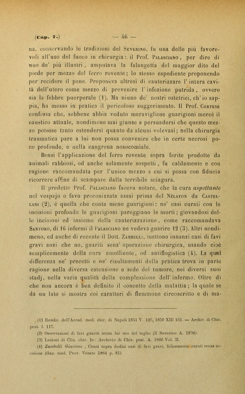 na, conservando le tradizioni del Severino, fu una delle più favore- voli all'uso del fuoco in chirurgia: il Prof. Palasciano , per dire di nuo de' più illustri, amputava la falangetta del maggior dito del piede per mezzo del ferro rovente; lo stesso espediente proponendo per recidere il pene. Proponeva altresì di cauterizzare 1' intera cavi- tà dell'utero come mezzo di prevenire l'infezione putrida, ovvero sia la febbre puerperale (1). Ma ninno de' nostri ostetrici, eh'io sap- pia, ha messo in pratica il pericoloso suggerimento. Il Prof. Cortese confessa che, sebbene abbia veduto meravigliose guarigioni mercè il caustico attuale, nondimeno mai giunse a persuadersi che questo mez- zo potesse tanto estendersi quanto da alcuni volevasi; nella chirurgia traumatica pare a lui non possa convenire che in certe necrosi po- co profonde, e nella cangrena nosocomiale. Bensi l'applicazione del ferro rovente sopra ferite prodotte da animali rabbiosi, od anche solamente sospetti , fu caldamente e con ragione raccomandala per l'unico mezzo a cui si possa con fiducia ricorrere affine di scampare dalla terribile sciagura. 11 predetto Prof. Palasciano faceva notare, che la cura aspettante nel vespajo o favo preconizzata assai prima del Néuton da Castel- lani (2), è quella che conta meno guarigioni; ne' casi curati con le incisioni profonde le guarigioni pareggiano le morti ; giovandosi del- le incisioni ed insieme della cauterizzazione, come raccomandava Santoro, di 16 infermi il Palasciano ne vedeva guarire 12 (3). Altri nondi- meno, ed anche di recente il Dolt. Zambelli, mettono innanzi casi di favi gravi anzi che no, guariti senz' operazione chirurgica, usando cioè semplicemente della cura emolliente, od antiflogistica (4). La qiwil differenza ne' precetti e ne' risultamene della pratica trova in parte ragione nella diversa estensione e sede del tumore, nei diversi suoi stadj, nella varia qualità della complessione dell'infermo. Oltre di che non ancora è ben definito il concetto della malattia; la quale se da un lato si mostra coi caratteri di flemmone circoscritto e di ma- li) Rendic. dell'Accad. med. ohir. di Napoli 1851 V. 126, 1859 XIII 161. — Archiv. di Chir. prat. 1. 117. (2) Osservazioni di favi guariti senza far uso del taglio (Il Severino A. 1834). (3) Lezioni di Gin. chir. In : Archivio di Chir. prat. A. 1866 Voi. II. (4) Zambelli Giacomo , Cenni sopra dodici casi di favi gravi, felicemente curati senza in- cisione (Gaz. med. Prov. Venete 1864 p. 81).