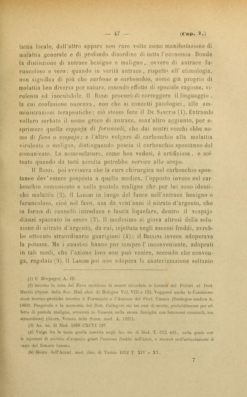 latlia locale, dall'altro appare non rare volle come manifestazione di malattia generale e di profondo disordine di tutta l'economia. Donde la distinzione di antrace benigno e maligno, ovvero di antrace fu- puncoloso e vero: quando in verità antrace, rispetto all' etimologia, non significa di più clic carbone o carbonchio, nome già proprio di malattia ben diversa per natura, essendo effetto di speciale cagione, vi- rulenta ed inoculabile. Il Rawzi procurò di correggere il linguaggio , la cui confusione nuoceva, non che ai concelti patologici, alle am- ministrazioni terapeutiche: ciò stesso fece il De Sanctis (i). Entrambi vollero serbalo il nome greco di antrace, senz'altro aggiunto, per e- sprimere quella ceppaja di foruncoli, che dai nostri vecchi ebbe no- me di favo o vespajo; e l'altro volgare di carbonchio alla malattia virulenta o maligna, distinguendo poscia il carbonchio spontaneo dal comunicalo. La nomenclatura, come ben vedesi, è artificiosa , e sol- tanto quando da tutti accolla potrebbe servire allo scopo. Il Piaszi. poi avvisava che la cura chirurgica nel carbonchio spon- taneo dev'essere posposta a quella medica, l'opposto invece nel car- bonchio comunicato e nella pustola maligna che per lui sono identi- che malattie (2). Il Larghi ih luogo del fuoco nell'antrace benigno o furuncoloso, cioè nel favo, usa da vent'anni il nitrato d'argento, che in forma di cannelli introduce e lascia liquefare, dentro il vespsjo dianzi spaccalo in croce (3Ì. Il medesimo si giova altresì delia solu- zione di nitrato d'argento, da cui, incettata negli ascessi freddi, avreb- be ottenuto straordinarie guarigioni (4): il Bellini invece adoperava la potassa. Ma i caustici hanno pur ;,emprc 1' inconveniente, adoprali in tali modi, che l'azione loro non può venire, secondo che conven- ga, regolataci). Il Larghi poi non adopera la cauterizzazione soltanto (\) Il Morgagni A. III. (2) Intorno la cura del Favo meritano di essere ricordate lo Lettere del Fabbri al Dot». Marini (Opusc. della Soe. Med. chir. di Bologna Voi. Vili e IX). Veggansi anche le Considera- zioni teorico-pratiche intorno il Foruncolo e l'Antrace del Prof. Umana (Sardegna medita A. Pregevole è la memoria del Dott. Callegori sui tre casi di morie, probabilmente ; fetto di pustola maligna, avvenuti in Venezia nella stessa famiglia con fenomeni consimili, ma straordinari (Oiorn. Veneto delle Scien. med A. 1857). (3) An. un. di Med. 1866 CXCVI 127. (4) Valga fra le tante quella inserita negli An. un. di Med. T. CCI 483. nella quale, con le injezioni di azotato d'argento guari l'ascesso freddo dell'anca, e ritorno nell'articolazione il capo del femore lusc (5) Giorn. deH'Accad. med. chir. di Torino 1852 T. X1Y e XV.