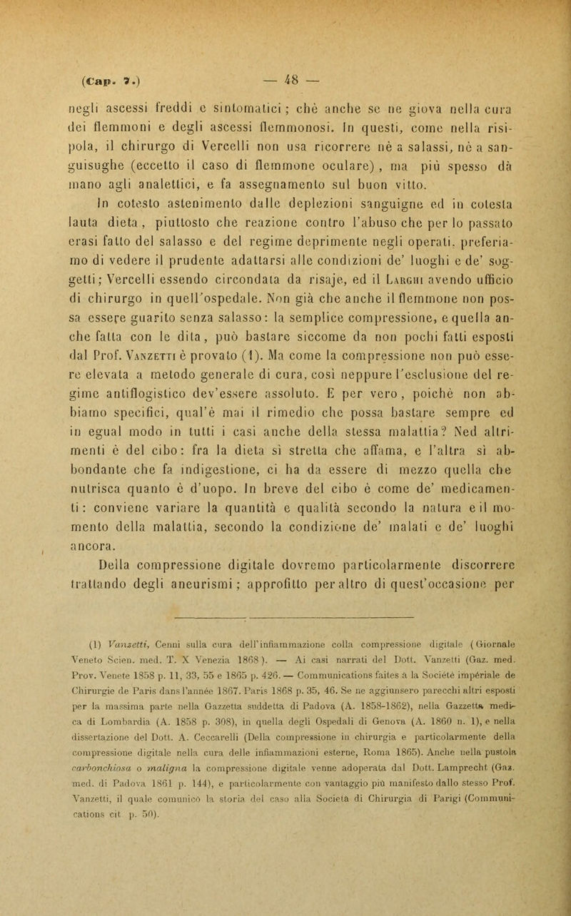 negli ascessi freddi e sintomatici; che anche se ne giova nella cura dei flemmoni e degli ascessi flemmonosi. In questi, come nella risi- pola, il chirurgo di Vercelli non usa ricorrere né a salassi, nò a san- guisughe (eccetto il caso di flemmone oculare) , ma più spesso dà mano agli analettici, e fa assegnamento sul buon vitto. In cotesto astenimenlo dalle deplezioni sanguigne ed in colesla lauta dieta , piuttosto che reazione contro l'abuso che per lo passato erasi fatto del salasso e del regime deprimente negli operali, preferia- mo di vedere il prudente adattarsi alle condizioni de' luoghi e de' sog- getti; Vercelli essendo circondala da risaje, ed il Larghi avendo ufficio di chirurgo in quell'ospedale. Non già che anche il flemmone non pos- sa essere guarito senza salasso: la semplice compressione, e quella an- che falla con le dila, può bastare siccome da non pochi fatti esposti da! Prof. Vanzetti è provato (1). Ma come la compressione non può esse- re elevata a metodo generale di cura, così neppure l'esclusione del re- gime antiflogistico dev'essere assoluto. E per vero, poiché non ab- biamo specifici, qual'è mai il rimedio che possa bastare sempre ed in egual modo in tutti i casi anche della stessa malattia? Ned altri- menti è del cibo: fra la dieta sì stretta che affama, e l'altra sì ab- bondante che fa indigestione, ci ha da essere di mezzo quella che nutrisca quanto ò d'uopo. In breve del cibo è come de' medicamen- ti : conviene variare la quantità e quali Là secondo la natura e il mo- mento della malattia, secondo la condizione de' malati e de' luoghi ancora. Della compressione digitale dovremo particolarmente discorrere trattando degli aneurismi; approfitto peraltro di quest'occasione per (1) Vanzetti, Cenni sulla cura dell'infiammazione colla compressione digitale ( Giornale Veneto Scien. med. T. X Venezia 1868). — Ai casi narrati del Doti. Vanzetti (Gaz. med. Prov. Venete 1858 p. 11, 33, 55 e 1805 p. 426. — Communications faites a la Sociéte imperiale de Chirurgie de Paris dans l'année 1867. Paris 1868 p. 35, 46. Se ne aggiunsero parecchi altri esposti per la massima parte nella Gazzetta suddetta di Padova (A. 1858-1862), nella Gazzetta, medU ca di Lombardia (A. 1858 p. 308), in quella degli Ospedali di Genova (A. 1860 n. 1), e nella dissertazione del Dott. A. Ceccarelli (Della compressione in chirurgia e particolarmente della compressione digitale nella cura delle infiammazioni esterne, Roma 1865). Anche nella pustola carbonchiosa o maligna la compressione digitale venne adoperata dal Dott. Lamprecht (Gaz. med. di Padova 186,1 p. 144), e particolarmente con vantaggio più manifesto dallo stesso Prof. Vanzetti, il quale comunicò la storia del caso alla Società di Chirurgia di Parigi (Communi- cations eit )i. 50).
