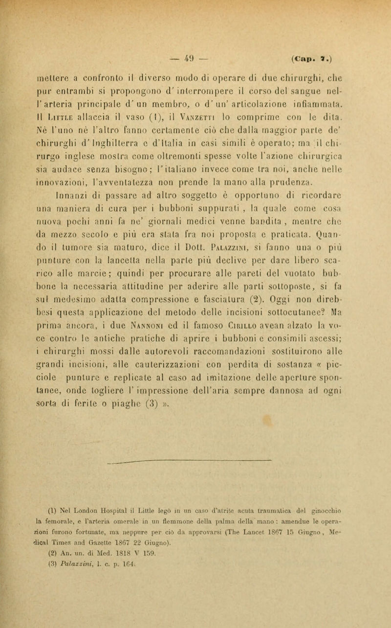 mettere a confronto il diverso modo di operare di due chirurghi, che pur entrambi si propongono d' interrompere il eorso del sangue nel- l'arteria principale d'un membro, o d'un'articolazione infiammala. Il Little allaccia il vaso (I), il Vanzetti lo comprime con le dita. Né l'uno nò l'altro fanno certamente ciò che dalla maggior parte de' chirurghi d'Inghilterra e d'Italia in casi simili è operato; ma il chi- rurgo inglese mostra come oltremonli spesse volte l'azione chirurgica sia audace senza bisogno; l'italiano invece come tra noi, anche nelle innovazioni, l'avventatezza non prende la mano alla prudenza. Innanzi di passare ad altro soggetto è opportuno di ricordare una maniera di cura per i bubboni suppurali , la quale come cosa nuova pochi anni fa ne' giornali medici venne bandita , mentre che da mezzo secolo e più era stala fra noi proposta e praticala. Quan- do il tumore sia maturo, dice il Doti. Palazzina si fanno una o più punture con la lancetta nella parte più declive per dare libero sca- rico alle marcie; quindi per procurare alle pareti del vuotato bub- bone la necessaria attitudine per aderire alle parti sottoposte, si fa sul medesimo adatta compressione e fasciatura (2). Oggi non direb- besi questa applicazione del metodo delle incisioni sottocutanee? Ma prima ancora, i due Nànnoni ed il famoso Cirillo avean alzalo la vo- ce contro le antiche pratiche di aprire i bubboni e consimili ascessi; i chirurghi mossi dalle autorevoli raccomandazioni sostituirono alle grandi incisioni, alle cauterizzazioni con perdita di sostanza « pic- ciole punture e replicate al caso ad imitazione delle aperture spon- tanee, onde togliere I' impressione dell'aria sempre dannosa ad ogni sorta di ferite o piaghe (3) ». (1) Nel London Hospital il Little legò in un caso dPatrite acuta traumatica del ginocchio la femorale, e l'arteria omerale in un flemmone della palma della mano : amendue le opera- rioni furono fortunate, ma neppure per ciò da approvarsi (The Lancet 1807 l.r> Giugno . Me dical Times and Gazette 1867 22 Giugno). (2) An. un. di Med. 1818 V L59 (3) Palazzoni, 1. e. p. 164