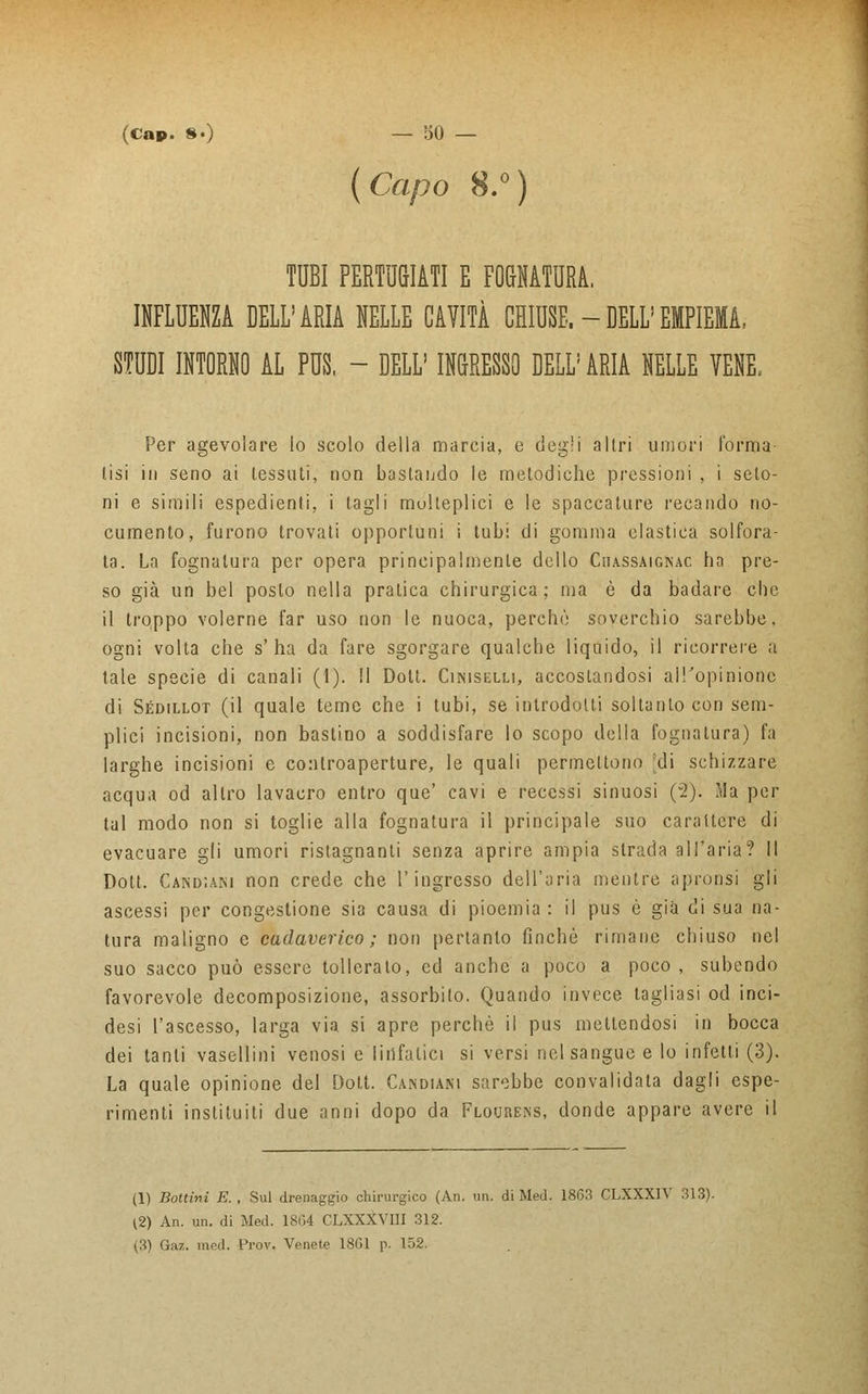 {Capo 8.°) TUBI PERTUGIATI E FOGNATURA. INFLUENZA DELL'ARIA NELLE CAVITÀ CHIUSE. - DELL'EMPIEMA, STUDI INTORNO AL PUS, - DELL' INGRESSO DELL' ARIA NELLE VENE. Per agevolare lo scolo della marcia, e degli altri umori forma- lisi in seno ai tessati, non bastando le metodiche pressioni , i selo- ni e simili espedienti, i tagli molteplici e le spaccature recando no- cumento, furono trovati opportuni i tubi di gomma elastica solfora- ta. La fognatura per opera principalmente dello Ciiassaignac ha pre- so già un bel posto nella pratica chirurgica; ma è da badare che il troppo volerne far uso non le nuoca, perchè soverchio sarebbe, ogni volta che s'ha da fare sgorgare qualche liquido, il ricorrere a tale specie di canali (1). Il Dolt. Ciniselli, accostandosi all'opinione di Sédillot (il quale teme che i tubi, se introdotti soltanto con sem- plici incisioni, non bastino a soddisfare lo scopo della fognatura) fa larghe incisioni e controaperture, le quali permettono ;di schizzare acqua od altro lavacro entro que' cavi e recessi sinuosi (v2). Ma per tal modo non si toglie alla fognatura il principale suo carattere di evacuare gli umori ristagnanti senza aprire ampia strada all'aria? Il Dott. Cand;ani non crede che l'ingresso dell'aria mentre apronsi gli ascessi per congestione sia causa di pioemia: il pus è già di sua na- tura maligno e cadaverico ; non pertanto finché rimane chiuso nel suo sacco può essere tollerato, ed anche a poco a poco , subendo favorevole decomposizione, assorbito. Quando invece tagliasi od inci- desi l'ascesso, larga via si apre perchè il pus mettendosi in bocca dei tanti vasellini venosi e linfatici si versi nel sangue e lo infetti (3). La quale opinione del Dott. Candiani sarebbe convalidala dagli espe- rimenti insti tu i ti due anni dopo da Flouhens, donde appare avere il (1) Bottini E. , Sul drenaggio chirurgico (An. un. di Med. 1863 CLXXXIV 313). (2) An. un. di Med. 1864 CLXXXVIII 312.