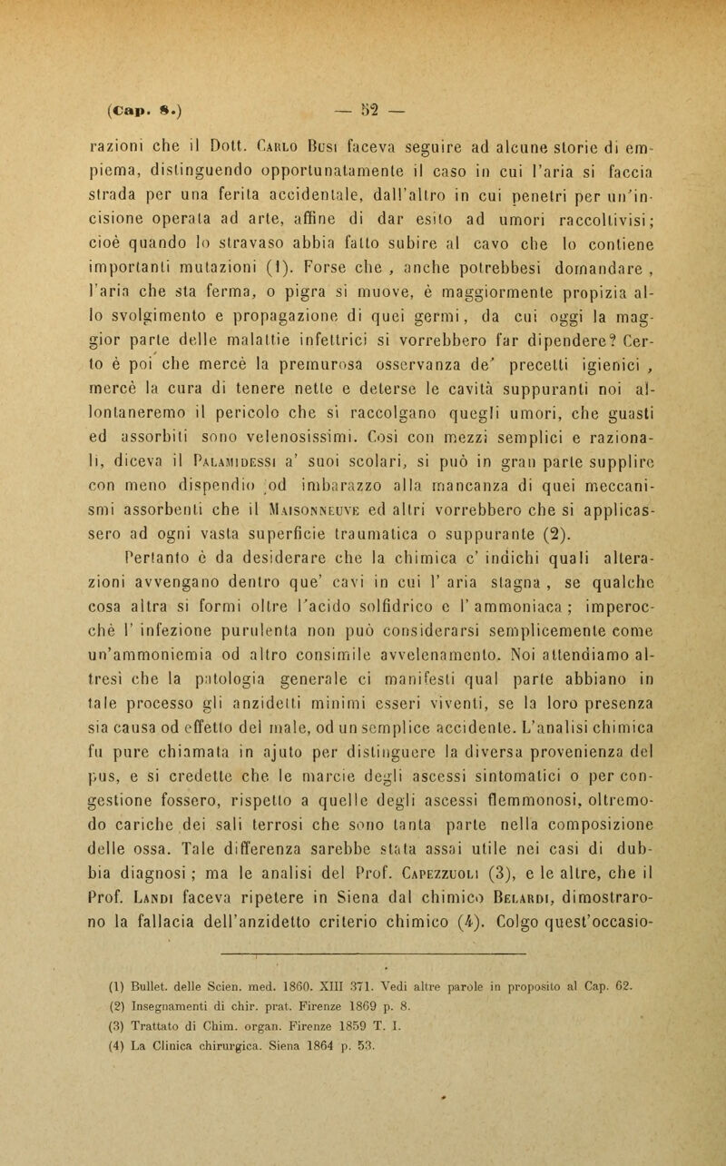 razioni che il Dott. Cablo Busi faceva seguire ad alcune storie di em- piema, distinguendo opporlunatamenle il caso in cui l'aria si faccia strada per una ferita accidentale, dall'altro in cui penetri per un'in- cisione operata ad arte, affine di dar esito ad umori raccoltivisi ; cioè quando lo stravaso abbia fatto subire al cavo che lo contiene importanti mutazioni (1). Forse che , anche potrebbesi domandare , l'aria che sta ferma, o pigra si muove, è maggiormente propizia al- lo svolgimento e propagazione di quei germi, da cui oggi la mag- gior parte delle malattie infeltrici si vorrebbero far dipendere? Cer- to è poi che mercè la premurosa osservanza de' precelti igienici , mercè la cura di tenere nette e deterse le cavità suppuranti noi al- lontaneremo il pericolo che si raccolgano quegli umori, che guasti ed assorbiti sono velenosissimi. Cosi con mezzi semplici e raziona- li, diceva il Paumidessi a' suoi scolari, si può in gran parte supplire con meno dispendio ;od imbarazzo alla mancanza di quei meccani- smi assorbenti che il Maisonneuve ed altri vorrebbero che si applicas- sero ad ogni vasta superficie traumatica o suppurante (2). Pertanto è da desiderare che la chimica e' indichi quali altera- zioni avvengano dentro que' cavi in cui 1' aria stagna , se qualche cosa altra si formi oltre l'acido solfidrico e l'ammoniaca; imperoc- ché 1' infezione purulenta non può considerarsi semplicemente come un'ammoniemia od altro consimile avvelenamento. Noi attendiamo al- tresì che la patologia generale ci manifesti qual parie abbiano in tale processo gli anzidetti minimi esseri viventi, se la loro presenza sia causa od effetto del male, od un semplice accidente. L'analisi chimica fu pure chiamata in ajuto per distinguere la diversa provenienza del pus, e si credette che le marcie degli ascessi sintomatici o per con- gestione fossero, rispetto a quelle degli ascessi flemmonosi, oltremo- do cariche dei sali terrosi che sono tanta parte nella composizione delle ossa. Tale differenza sarebbe stata assai utile nei casi di dub- bia diagnosi ; ma le analisi del Prof. Capezzuoli (3), e le altre, che il Prof. Landi faceva ripetere in Siena dal chimico Belardi, dimostraro- no la fallacia dell'anzidetto criterio chimico (4). Colgo quest'occasio- (1) Bullet. delle Scien. med. 1860. XIII 371. Vedi altre parole in proposito al Cap. 62. (2) Insegnamenti di chir. prat. Firenze 1869 p. 8. (3) Trattato di Chim. organ. Firenze 1859 T. I. (4) La Clinica chirurgica. Siena 1864 p. 53.