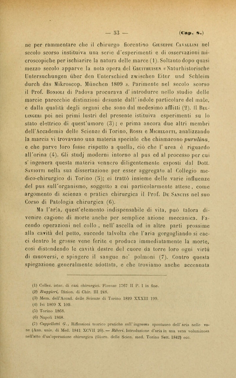 ne per rammentare clie il chirurgo fiorentino Giuseppi: Cavallini nel secolo scorso inslituiva una sene d'esperimenti e di osservazioni mi- croscopiche per ischiarire la natura delle marce (1). Soltanto dopo quasi mezzo secolo apparve la nota opera del Gruithuisen «Naturhistorische Unlersuchungen ùber den Uoterschied zwischen Citer und Schleim durch das Mikroscop. Mùnchen 1809 ». Parimente nel secolo scorso il Prof. Boniom di Padova procurava d' introdurre nello studio delle marcie parecchie distinzioni desunte dall'indole particolare del male, e dalla qualità degli organi che sono dal medesimo afflitti (2). Il Bel- lingeri poi nei primi lustri del presente istituiva esperimenti su lo stato elettrico di quest'umore (3); e prima ancora due altri membri dell'Accademia delle Scienze di Torino, Rossi e Miciielotti, analizzando la marcia vi trovavano una materia speciale che chiamarono punitimi, e che parve foro fosse rispello a quella, ciò che 1' urea è riguardo all'orina (4). Gli studj moderni intorno al pus ed al processo per cui s' ingenera questa materia vennero diligentemente esposti dal Doti. Saviotti nella sua dissertazione per esser aggregato al Collegio me- dico-chirurgico di Torino (3); ei trattò insieme delle varie influenze del pus sull'organismo, soggetto a cui particolarmente attese, come argomento di scienza e pratica chirurgica il Prof. De Sanctis nel suo Corso di Patologia chirurgica (6). Ma l'aria, quest'elemento indispensabile di vita, può talora di- venire cagione di morte anche per semplice azione meccanica. Fa- cendo operazioni nel collo , nell' ascella od in altre parti prossime alla cavità del petto, succede talvolta che l'aria gorgogliando si cac- ci dentro le grosse vene ferite e produca immediatamente la morie, così distendendo le cavità destre del cuore da torre loro ogni virtù di muoversi, e spingere il sangue ne' polmoni (7). Contro questa spiegazione generalmente adottata, e che troviamo anche accennala (1) Collez. istor. di casi chirurgici. Firenze 1767 II P. I in fine. (2) Ruggieri, Dizion. di Chir. Ili 248. (3) Meni. dell'Accad. delle Scienze di Torino 1829 XXXIII 109. (4) Ivi 1809 X 109. (5) Torino 1868. (6) Napoli 1868. (7) Cappelletti G., Riflessioni teorico pratiche sull'ingrasso spontaneo dell'aria nelle ve- ne (Ann. univ. di Med. 1841 XCVII 26). — Riberi. Introduzione d'aria in una vena voluminosa nell'atto d'un'operazione chirurgica (Giorn. delle Scien. med. Torino Sett. 1842) ecc.