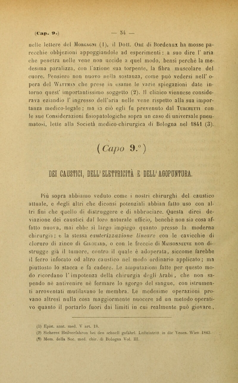 uelle lettere del Morgagni (I), il Doli. Ore di Bordeaux ha mosse pa- recchie obbjezioni appoggiandole ad esperimenti : a suo dire 1' aria che penetra nelle vene non uccide a quel modo, bensì perchè la me- desima paralizza, con l'azione sua torpenle, la fibra muscolare del cuore. Pensiero non nuovo nella sostanza, come può vedersi ne11 ' o- pera del Wattman che prese in esame le varie spiegazioni date in- torno quesl' importantissimo soggetto (2). Il clinico viennese conside- rava eziandio V ingresso dell'aria nelle vene rispetto alla sua impor- tanza medico-legale; ma in ciò egli fu prevenuto dal Turchetti con le sue Considerazioni fisiopatologiche sopra un caso di universale pneu- matosi, lette alla Società medico-chirurgica di Bologna nel 1841 (3). (Capo 9.°) DEI CAUSTICI, DELL'ELETTRICITÀ E DELL'AGOPUNTURA. Più sopra abbiamo veduto come i nostri chirurghi del caustico attuale, e degli altri che diconsi potenziali abbian fatto uso con al- tri fini che quello di distruggere e di abbruciare. Questa direi de- viazione dei caustici dal loro naturale ufficio, benché non sia cosa af- fatto nuova, mai ebbe sì largo impiego quanto presso la moderna chirurgia; e la slessa cauterizzazione lineare con le cavicchie di cloruro di zinco di Gif.ouard, o con le freccie di Maisonneuye non di- strugge già il tumore, contro il quale è adoperata, siccome farebbe il ferro infocalo od altro caustico nel modo ordinario applicato; ma piuttoslo lo stacca e fa cadere. Le amputazioni fatte per questo mo- do ricordano l'impotenza della chirurgia degli Arabi, che non sa- pendo né antivenire né fermare lo sgorgo del sangue, con islrurnen- li arroventati mutilavano le membra. Le medesime operazioni pro- vano altresì nulla cosa maggiormente nuocere ad un metodo operati- vo quanto il portarlo fuori dai limiti in cui realmente può giovare, (1) Epist. anat. med. V art. 18. (2) Sicheres Heilverfahron bei den schuell gafàhrl. Lufteintritt in die Veneri. Wien 1843.