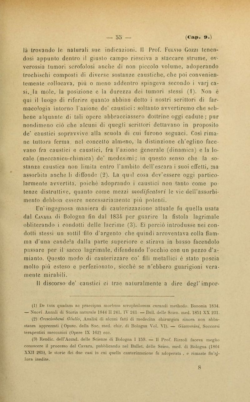 là trovando le naturali sue, indicazioni. Il Prof. Fulvio Gozzi tenen- dosi appunto dentro il giusto campo riesciva a slaccare strume, ov- verossia tumori scrofolosi anche di non piccolo volume, adoperando trocbischi composti di diverse sostanze caustiche, che poi convenien- temente collocava, più o meno addentro spingeva secondo i varj ca- si, la mole, la posizione e la durezza dei tumori stessi (1). Non è qui il luogo di riferire quanto abbiati detto i nostri scrittori di far- macologia intorno l'azione de' caustici : soltanto avvertiremo che seh- hene alquante di tali opere abbracciassero dottrine oggi cadute; pur nondimeno ciò che alcuni di quegli scrittori dettavano in proposito de' caustici sopravvive alla scuola di cui furono seguaci. Così rima- ne tuttora ferma, nel concetto almeno, la distinzione ch'eglino face- vano fra caustici e caustici, fra l'azione generale (dinamica) e la lo- cale (meccanico-chimica) de' medesimi; in questo senso che la so- stanza caustica non limila entro l'ambito dell'escara i suoi effetti, ma assorbita anche li diffondo (2). La qu ti cosa dev'essere oggi partico- larmente avvertila, poiché adoprando i caustici non tanto come pò lenze distruttive, quanto come mezzi modificatovi le vie dell'assorbi- mento debbdn essere necessariamente più polenti. Un'ingegnosa maniera di cauterizzazione attuale fu quella usata dal Cavara di Bologna fin dal 1834 per guarire la fistola lagrimale obliterando i condotti delle lacrime (3). Ei perciò introdusse nei con- dotti stessi un sottil filo d'argento che quindi arroventava colla fiam- ma d'una candela dalla parie superiore e stirava in basso facendolo passare per il sacco lagrimale, difendendo l'occhio con un pezzo d'a- mianto. Questo modo di cauterizzare co' fili metallici è stato poscia mollo più esleso e perfezionato, sicché se n'ebbero guarigioni vera- niente mirabili. Il discorso de' causlici ci trac naturalmente a dire degì'impor- (1) Dp tuia quadam ac praecipua morbiini scrophulosum curandi methodo. Bononia ; — Nuovi Annali di Storia naturale 1844 II 241, IV 241- — Bull, delle Scien. med. 1851 XX 231. (2) Crcscimbeni Giulio, Analisi di alcuni fatti di medecina chirurgica sinora non abba- stanza apprezzati ( Opusc. della Soc. med. chir. di Bologna Voi. VI). — Giacomini, Si terapeutici meccanici (Opere IX 162) ecc. (3) Rendic. dell'Accad. delle Scienze di Bologna I 159. — Il Prof. Rizzoli faceva meglio conoscere il processo del Cavara, pubblicando nel Bullet. delle Scien. med. di Bologna XXII 265), le storie dei due casi in cui quella cauterizzazione fu adoperata . e rimaste lìn'aj- lora inedite.