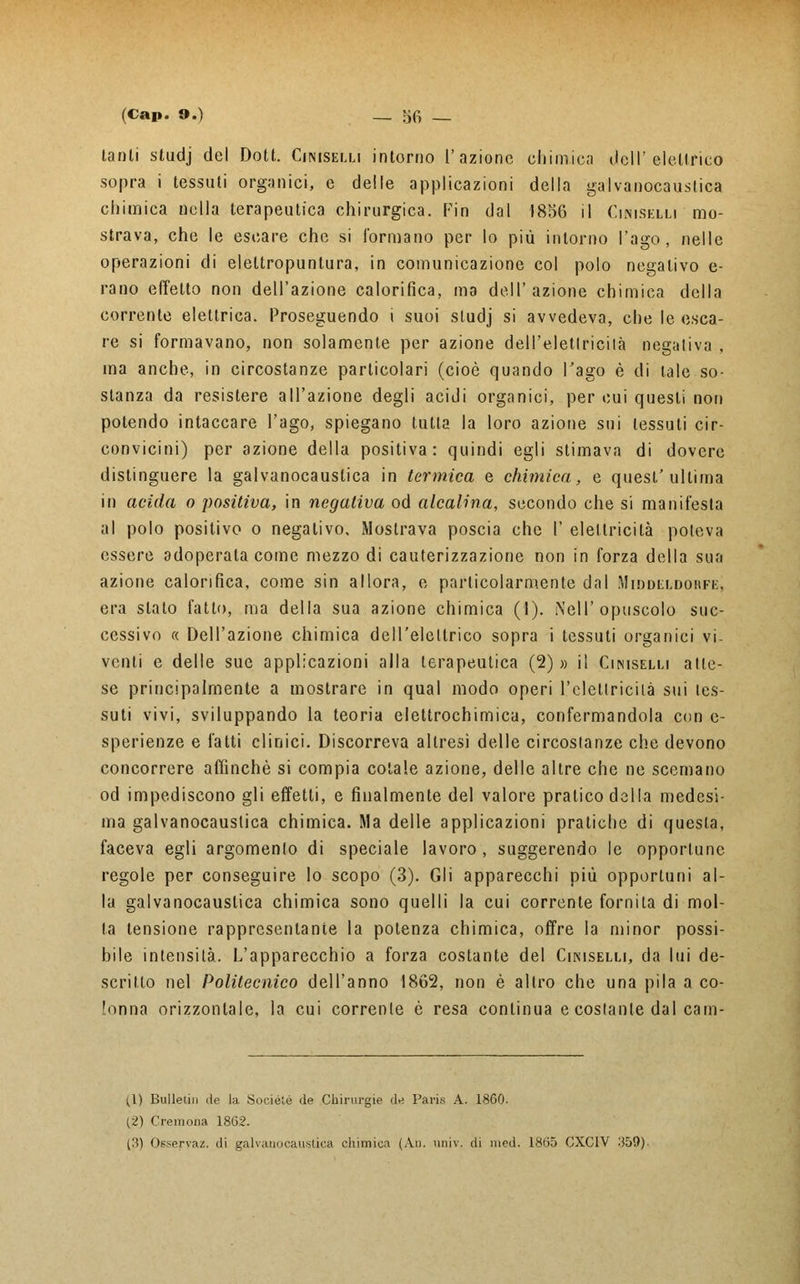tanti studj del Dott. Ciniselli intorno l'azione chimica deli'elettrico sopra i tessuti organici, e delle applicazioni della galvanocaustica chimica nella terapeutica chirurgica. Fin dal 185G il Ciniselii mo- strava, che le escare che si l'ormano per lo più intorno l'ago, nelle operazioni di elettropuntura, in comunicazione col polo negativo e- rano effetto non dell'azione calorifica, ma dell'azione chimica della corrente elettrica. Proseguendo i suoi studj si avvedeva, che le esca- re si formavano, non solamente per azione dell'elettricità negativa , ma anche, in circostanze particolari (cioè quando l'ago è di tale so- stanza da resistere all'azione degli acidi organici, per cui questi non potendo intaccare l'ago, spiegano tutta la loro azione sui tessuti cir- convicini) per azione della positiva: quindi egli stimava di dovere distinguere la galvanocaustica in termica e chimica, e quest'ultima in acida o positiva, in negativa od alcalina, secondo che si manifesta al polo positivo o negativo. Mostrava poscia che l' elettricità poteva essere adoperata come mezzo di cauterizzazione non in forza della sua azione calorifica, come sin allora, e particolarmente dal Middlldohfe, era slato fatto, ma della sua azione chimica (1). Nell'opuscolo suc- cessivo « Dell'azione chimica dell'elettrico sopra i tessuti organici vi- venti e delle sue applicazioni alla terapeutica (2) » il Ciniselli atte- se principalmente a mostrare in qual modo operi l'elettricità sui tes- suti vivi, sviluppando la teoria elettrochimica, confermandola con e- sperienze e fatti clinici. Discorreva altresì delle circostanze che devono concorrere affinchè si compia cotale azione, delle altre che ne scemano od impediscono gli effetti, e finalmente del valore pratico della medesi- ma galvanocaustica chimica. Ma delle applicazioni pratiche di questa, faceva egli argomento di speciale lavoro , suggerendo le opportune regole per conseguire lo scopo (3). Gli apparecchi più opportuni al- la galvanocaustica chimica sono quelli la cui corrente fornita di mol- la tensione rappresentante la potenza chimica, offre la minor possi- bile intensità. L'apparecchio a forza costante del Ciniselli, da lui de- scritto nel Politecnico dell'anno 1862, non è altro che una pila a co- lonna orizzontale, la cui corrente è resa continua e costante dal cam- (1) Bulletin de la !So<-iélé de Chirurgie de Paris A. 1860. (2) Cremona 1862. (3) Osservaz. di galvanocaustica chimica (Au. univ. di med. 1865 CXC1V 359).