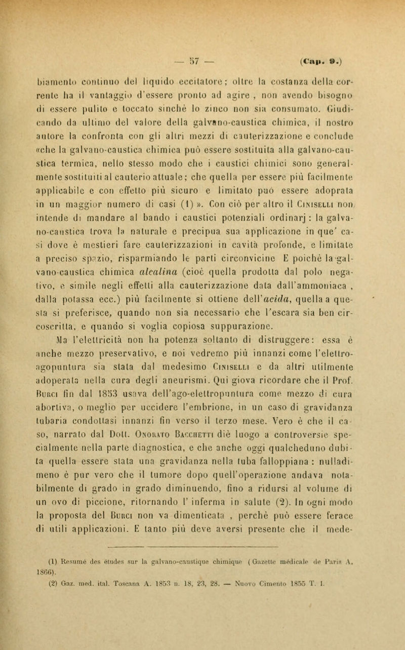 biamenlo continuo del liquido eccitatole; oltre la costanza della cor- rente ha il vantaggio d'essere pronto ad agire , non avendo bisogno di essere pulito e toccato sinché lo zinco non sia consumato. Giudi- cando da ultimo del valore della galvano-caustica chimica, il nostre» autore la confronta con gli altri mezzi di cauterizzazione e conclude «che la galvano-caustica chimica può essere sostituita alla galvano-cau- stica termica, nello stesso modo che i caustici chimici sono general- menle sostituiti al cauterio attuale; che quella per essere più facilmente applicabile e con effetto più sicuro e limitato può essere adoprala in un maggior numero di casi (1) ». Con ciò per altro il Ci.mselli non intende di mandare al bando i caustici potenziali ordinar]' : la galva- no-caustica trova la naturale e precipua sua applicazione in que' ca- si dove è mestieri fare cauterizzazioni in cavità profonde, e limitate a preciso spazio, risparmiando le parti circonvicine E poiché la-gal- vano-caustica chimica alcalina (cioè quella prodotta dal polo nega- tivo, fi simile negli effetti alla cauterizzazione data dall'ammoniaca , dalla potassa ecc.) più facilmente si ottiene étWacìda, quella a que- sia si preferisce, quando non sia necessario che l'escara sia ben cir- coscritta, e quando si voglia copiosa suppurazione. Ma l'elettricità non ha potenza soltanto di distruggere: essa è anche mezzo preservativo, e noi vedremo più innanzi come l'elellro- agopuntura sia stata dal medesimo Ciniselli e da altri utilmente adoperala nella cura degli aneurismi. Qui giova ricordare che il Prof Runa fin dal 1853 usava dell'ago-eleltropunlura come mezzo di cura abortiva, o meglio per uccidere l'embrione, in un caso di gravidanza lubaria condottasi innanzi fin verso il terzo mese. Vero è che il ca- so, narralo dal Doti. Chou.vro Bacchetti die luogo a controversie spe- cialmente nella parie diagnostica, e che anche oggi qualcheduno dubi- ta quella essere slata una gravidanza nella luba falloppiana : nulladi- meno è pur vero che il tumore dopo quell'operazione andava nota- bilmente di grado in grado diminuendo, fino a ridursi al volume di un ovo di piccione, ritornando I' inferma in salute (2). In ogni modo la proposta del Bur.ci non va dimenticata , perché può essere ferace di utili applicazioni. E tanto più deve aversi presente che il mede- fi) Resumé des études sur la cralvano-caustique chimique (Gazette medicale de Paria A, ISfiG). (2) Gaz. med. ital. Toscana A. 1853 n. 18, 23. 28. — Nuovo (imputo isr.5 T. l.