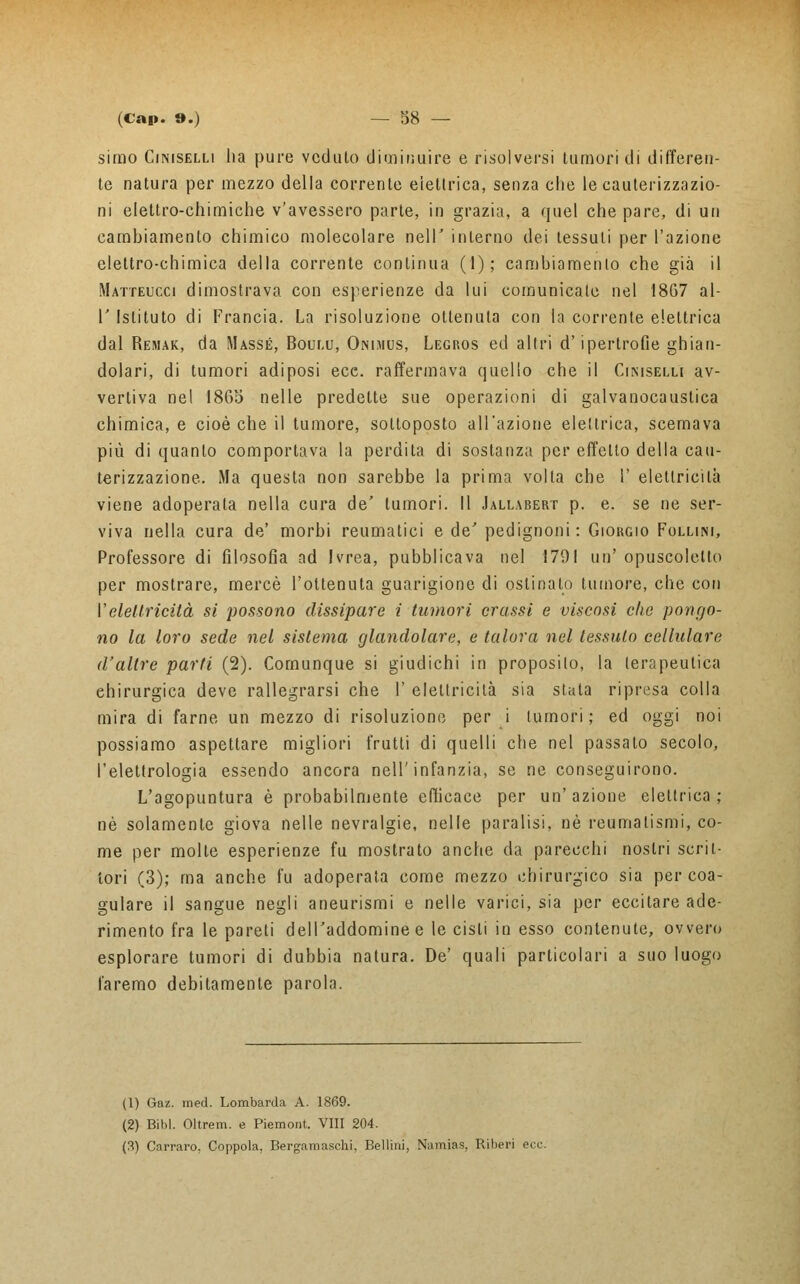simo Ciniselli lia pure veduto diminuire e risolversi tumori di differen- te natura per mezzo della corrente elettrica, senza che le cauterizzazio- ni elettro-chimiche v'avessero parte, in grazia, a quel che pare, di un cambiamento chimico molecolare nell' interno dei tessuti per l'azione elettro-chimica della corrente continua (1); cambiamento che già il Matteucci dimostrava con esperienze da lui comunicate nel 1867 al- l' Istituto di Francia. La risoluzione ottenuta con la corrente elettrica dal Remar, da Masse, Boulu, Onimus, Legros ed altri d'ipertrofie ghian- dolari, di tumori adiposi ecc. raffermava quello che il Ciniselli av- vertiva nel 1865 nelle predette sue operazioni di galvanocaustica chimica, e cioè che il tumore, sottoposto all'azione elettrica, scemava più di quanto comportava la perdita di sostanza per effetto della cau- terizzazione. Ma questa non sarebbe la prima volta che I' elettricità viene adoperata nella cura de' tumori. Il Jallabert p. e. se ne ser- viva nella cura de' morbi reumatici e de' pedignoni: Giorgio Follim, Professore di filosofia ad Ivrea, pubblicava nel 1791 un' opuscoletto per mostrare, mercè l'ottenuta guarigione di ostinalo tumore, che con l'elettricità si possono dissipare i tumori crassi e viscosi che pongo- no la loro sede nel sistema glandolare, e talora nel tessuto cellulare d'altre parti (2). Comunque si giudichi in proposilo, la terapeutica chirurgica deve rallegrarsi che I' e lettrici là sia stata ripresa colla mira di farne un mezzo di risoluzione per i tumori; ed oggi noi possiamo aspettare migliori frutti di quelli che nel passato secolo, l'elettrologia essendo ancora nell'infanzia, se ne conseguirono. L'agopuntura è probabilmente efficace per un'azione elettrica; né solamente giova nelle nevralgie, nelle paralisi, né reumatismi, co- me per molte esperienze fu mostrato anche da parecchi nostri scrii- lori (3); ma anche fu adoperata come mezzo chirurgico sia per coa- gulare il sangue neali aneurismi e nelle varici, sia per eccitare ade- rimento fra le pareti dell'addomine e le cisti in esso contenute, ovvero esplorare tumori di dubbia natura. De' quali particolari a suo luogo faremo debitamente parola. (1) Gaz. med. Lombarda A. 1869. (2) Bibl. Oltrem. e Piemont. Vili 204. (3) Carraro, Coppola, Bergamaschi, Bellini, Namias, Riberi ecc.