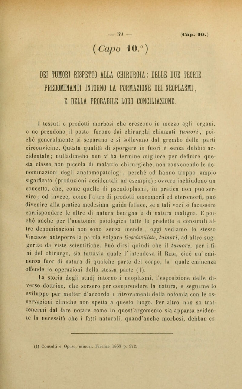 (Capo Ì0.°) DEI TUMORI RISPETTO ALLA CHIRURGIA : DELLE DUE TEORIE PREDOMINANTI INTORNO LA FORMAZIONE DEI NEOPLASMI, E DELLA PROBABILE LORO CONCILIAZIONE. I tessuti e prodotti morbosi che crescono in mezzo agli organi, o ne prendono ii posto furono dai chirurghi chiamati tumori, poi- ché generalmente si separano e si sollevano dal grembo delle parti circonvicine. Questa qualità di sporgere in fuori è senza dubbio ac- cidentale; nulladimeno non v'ha termine migliore per definire que- sta classe non piccola di malattie chirurgiche, non convenendo le de- nominazioni degli anatomopalologi , perchè od hanno troppo ampio significato (produzioni accidentali ad esempio) ; ovvero inchiudono un concetto, che, come quello di pseudoplasmi, in pratica non può ser- vire; od invece, come l'altro di prodotti omeomorfi ed eteromorfi, può divenire alla pratica medesima guida fallace, se a tali voci si facessero corrispondere le altre di natura benigna e di natura maligna. E poi- ché anche per l'anatomia patologica tulle le predette e consimili al- tre denominazioni non sono senza mende , oggi vediamo lo stesso Virchow anteporre la parola volgare Geschwiilste, tumori, ad altre sug- gerite da viste scientifiche. Può dirsi quindi che il tumore, per i fi- ni del chirurgo, sia tuttavia quale l'intendeva il Redi, cioè un'emi- nenza fuor di natura di qualche parte del corpo, la quale eminenza offende le operazioni della stessa parte (1). La storia degli studj intorno i neoplasmi, l'esposizione delle di- verse dottrine, che sorsero per comprendere la natura, e seguirne lo sviluppo per metter d'accordo i ritrovamenti della notomia con le os- servazioni cliniche non spetta a questo luogo. Per altro non so trat- tenermi dal fare notare come in quest'argomento sia apparsa eviden- te la necessità che i fatti naturali, quand'anche morbosi, debban es- (1) Consulti e Opusc. minori. Firenze 1863 p. 372.