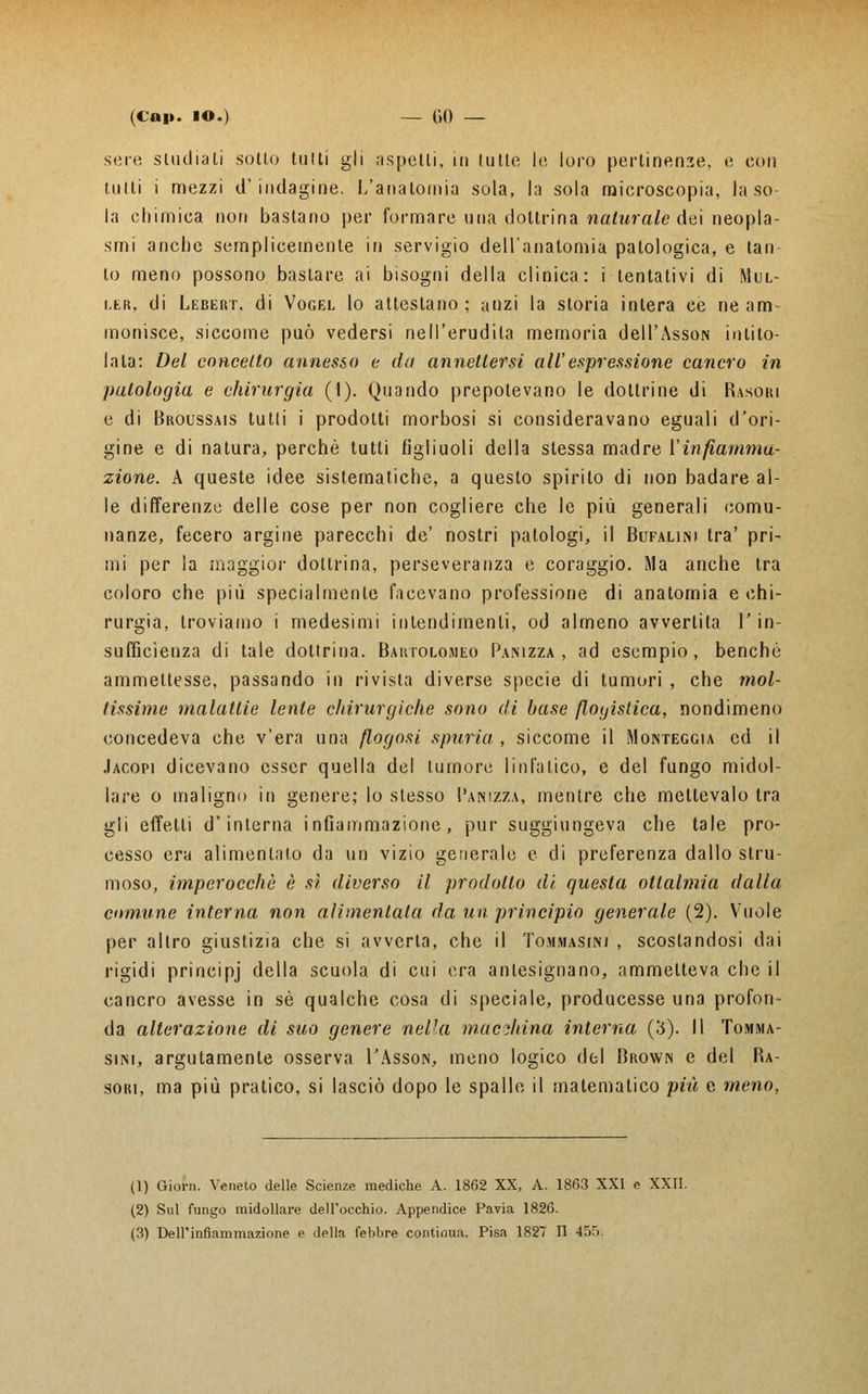 scie studiali sotlo tulli gli aspelli, in tulle le loro pertinenze, e con tutti i mezzi d'indagine. L'anatomia sola, la sola microscopia, la so- la chimica non bastano per formare una dottrina naturale dei neopla- smi anche semplicemente in servigio dell'anatomia patologica, e tan lo meno possono baslare ai bisogni della clinica: i tentativi di Mul- ler, di Lebert. di Vogel lo attestano; anzi la storia intera ce ne am- monisce, siccome può vedersi nell'erudita memoria dell'AssoN intito- lala: Del concetto annesso e da annettersi all' espressione cancro in patologia e chirurgia (1). Quando prepotevano le dottrine di Rasori e di Broussais tutti i prodotti morbosi si consideravano eguali d'ori- gine e di natura, perchè tutli figliuoli della stessa madre Vinfiamma- zione. A queste idee sistematiche, a questo spirilo di non badare al- le differenze delle cose per non cogliere che le più generali comu- nanze, fecero argine parecchi de' nostri patologi, il Bufalini tra' pri- mi per la maggior dottrina, perseveranza e coraggio. Ma anche tra coloro che più specialmente facevano professione di anatomia e chi- rurgia, troviamo i medesimi intendimenti, od almeno avvertita l'in- sufficienza di tale dottrina. Bartolomeo Panizza , ad esempio, benché ammettesse, passando in rivista diverse specie di tumori , che mol- tissime malattie lente chirurgiche sono di base flogistica, nondimeno concedeva che v'era una flogosi spuria , siccome il Monteggia ed il Jacopi dicevano esser quella del tumore linfatico, e del fungo midol- lare o maligno in genere; lo stesso I'anizza, mentre che mettevalo tra gli effetti d'interna infiammazione, pur suggiungeva che tale pro- cesso era alimentato da un vizio generale e di preferenza dallo stru- moso, imperocché è sì diverso il prodotto di, questa oltalmia dalla, comune interna non alimentala da un principio generale (2). Vuole per altro giustizia che si avverta, che il To.mmasini , scostandosi dai rigidi principj della scuola di cui era antesignano, ammetteva che il cancro avesse in sé qualche cosa di speciale, producesse una profon- da alterazione di suo genere nella macchina interna (3). Il Tomma- sini, argutamente osserva I'Asson, meno logico del Brovvn e del Ra- sori, ma più pratico, si lasciò dopo le spalle il matematico più e meno, (1) Giorn. Veneto delle Scienze mediche A. 1862 XX, A. 1863 XXI e XXII. (2) Sul fungo midollare dell'occhio. Appendice Pavia 1826.
