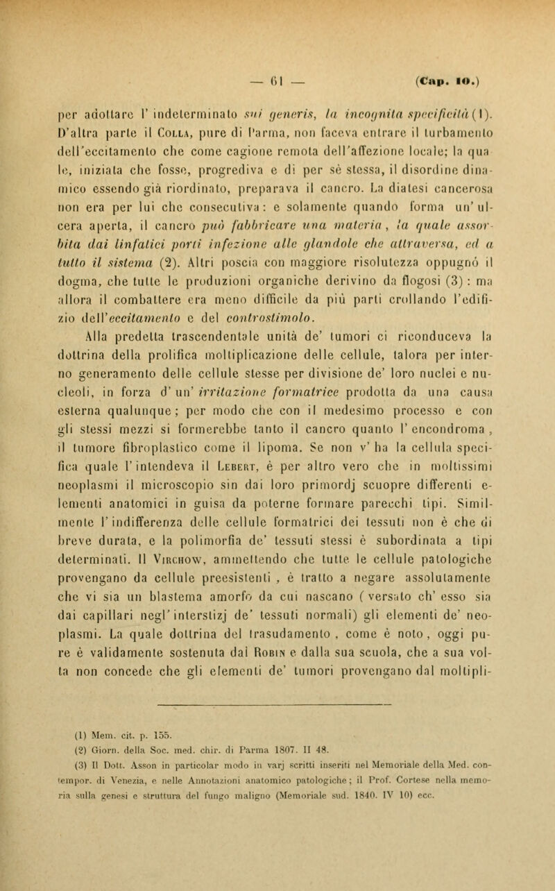 por adottare I' indelerminato sui generis, la incognita specificità{\). D'altra parte il Colla, pure di l'arma, non faceva entrare il turbamento dell'eccitamento che come cagione remota dell'affezione locale; la qua le, iniziala che fosse, progrediva e di per sé stessa, il disordine dina- mico essendo già riordinato, preparava il cancro. La diatesi cancerosa non era per lui che consecutiva: e solamente quando forma un'ul- cera aperta, il cancro può fabbricare una materia, la quale assor- bita dai linfatici poni infezione alla glandole che attraversa, rd a lutto il sistema (2). Altri poscia con maggiore risolutezza oppugno il dogma, che tutte le produzioni organiche derivino da flogosi (3) : m;i allora il combattere era meno difficile da più parti crollando l'edilì- zio dall'eccitamento e del controstimolo. Alla predelta trascendentale unità de' tumori ci riconduceva la dottrina della prolifica moltiplicazione delle cellule, talora per inter- no generamento delle cellule stesse per divisione de' loro nuclei e nu- cleoli, in forza d' un' irritazione formatrice prodotta da una causa esterna qualunque; per modo che con il medesimo processo e con gli slessi mezzi si formerebbe tanto il cancro quanto I' encondroma , )\ tumore fibroplastico come il lipoma. Se non v' ha la cellula speci- fica quale l'intendeva il Lebert, è per altro vero che in moltissimi neoplasmi il microscopio sin dai loro primordj scuopre differenti e- lementi anatomici in guisa da poterne formare parecchi tipi. Simil- mente l'indifferenza delle cellule formatrici dei tessuti non è che di breve durata, e la polimorfia de' tessuti stessi è subordinata a tipi determinati. Il Virchow, ammettendo che tutte le cellule patologiche provengano da cellule preesistenti , è tratto a negare assolutamente che vi sia un blastema amorfo da cui nascano (versato eh' esso sia dai capillari negl'interslizj de' tessuti normali) gli elementi de' neo- plasmi. La quale dottrina del trasudamento, come è nolo, oggi pu- re è validamente sostenuta dal Robin e dalla sua scuola, che a sua vol- ta non concede che gli elementi de' tumori provengano dal moltipli- (1) Mem. cit. p. 155. (2) Giorn. della Soc. med. chir. di l'arma 1807. II 48. (3) Il Dott. Asson in particolar modo in varj scritti inseriti nel Memoriale della Med. con- 'empor. di Venezia, e nelle Annotazioni anatomico patologiche; il Prof. Cortese nella memo- ria sulla genesi e struttura del fungo maligno (Memoriale sud. 1840. IV 10) ecc.