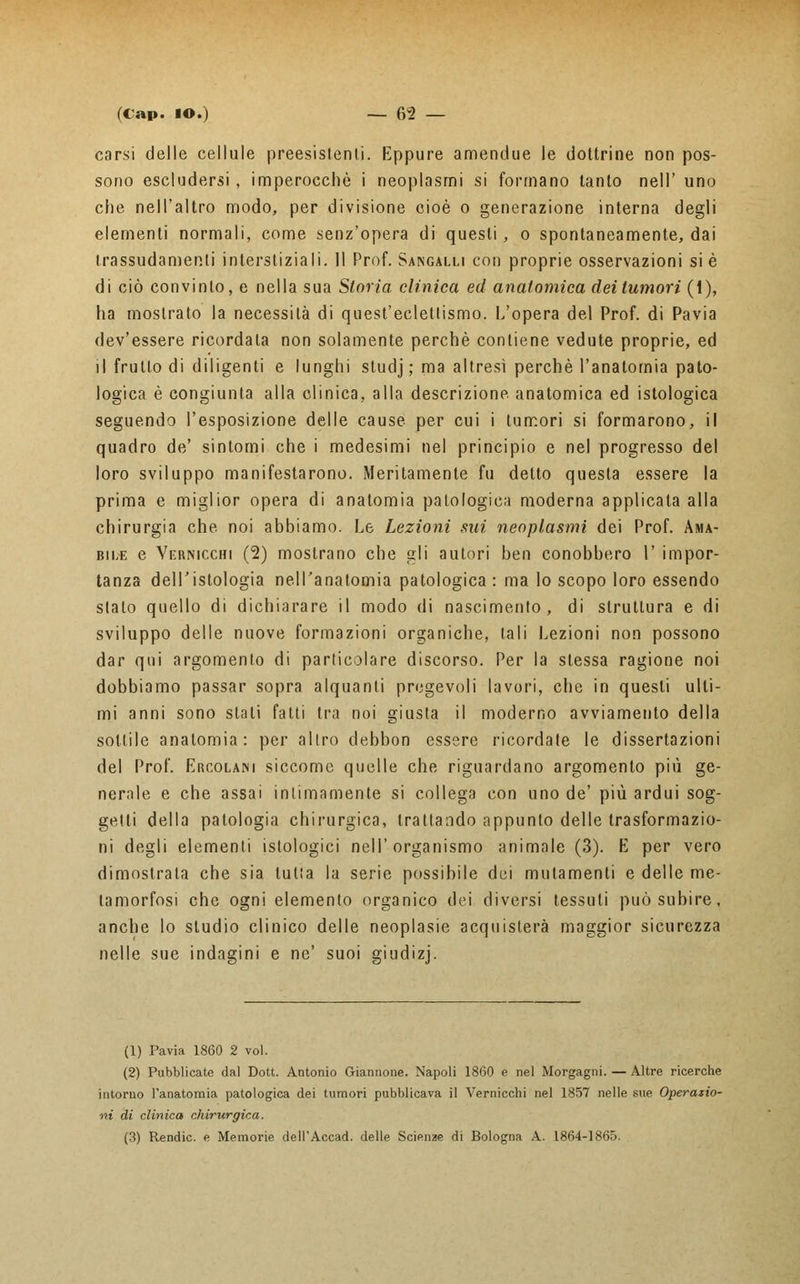 carsi delle cellule preesistenti. Eppure amendue le dottrine non pos- sono escludersi, imperocché i neoplasmi si formano tanto nell' uno che nell'altro modo, per divisione cioè o generazione interna degli elementi normali, come senz'opera di questi, o spontaneamente, dai trassudamenli interstiziali. 11 Prof. Sangalli con proprie osservazioni si è di ciò convinto, e nella sua Storia clinica ed anatomica dei tumori (1), ha mostrato la necessità di quest'eclettismo. L'opera del Prof, di Pavia dev'essere ricordata non solamente perchè contiene vedute proprie, ed il frutto di diligenti e lunghi studj ; ma altresì perchè l'anatomia pato- logica è congiunta alla clinica, alla descrizione, anatomica ed istologica seguendo l'esposizione delle cause per cui i tumori si formarono, il quadro de' sintomi che i medesimi nel principio e nel progresso del loro sviluppo manifestarono. Meritamente fu detto questa essere la prima e miglior opera di anatomia patologica moderna applicala alla chirurgia che noi abbiamo. Le Lezioni sui neoplasmi dei Prof. Ama- bile e Vermcchi (2) mostrano che gli autori ben conobbero 1' impor- tanza dell'istologia nell'anatomia patologica: ma lo scopo loro essendo stato quello di dichiarare il modo di nascimento, di struttura e di sviluppo delle nuove formazioni organiche, tali Lezioni non possono dar qui argomento di particolare discorso. Per la stessa ragione noi dobbiamo passar sopra alquanti pregevoli lavori, che in questi ulti- mi anni sono stati fatti tra noi giusta il moderno avviamento della sottile anatomia: per altro debbon essere ricordale le dissertazioni del Prof. Ercolani siccome quelle che riguardano argomento più ge- nerale e che assai intimamente si collega con uno de' più ardui sog- getti della patologia chirurgica, trattando appunto delle trasformazio- ni degli elementi istologici nell'organismo animale (3). E per vero dimostrala che sia tutta la serie possibile dei mutamenti e delle me- tamorfosi che ogni elemento organico dei diversi tessuti può subire, anche lo studio clinico delle neoplasie acquisterà maggior sicurezza nelle sue indagini e ne' suoi giudizj. (1) Pavia 1860 2 voi. (2) Pubblicate dal Dott. Antonio Giannone. Napoli 1860 e nel Morgagni. — Altre ricerche intorno l'anatomia patologica dei tumori pubblicava il Vernicela nel 1857 nelle sue Operazio- ni di clinica chirurgica. (3) Rendic. e Memorie dell'Accad. delle Scienze di Bologna A. 1864-1865.