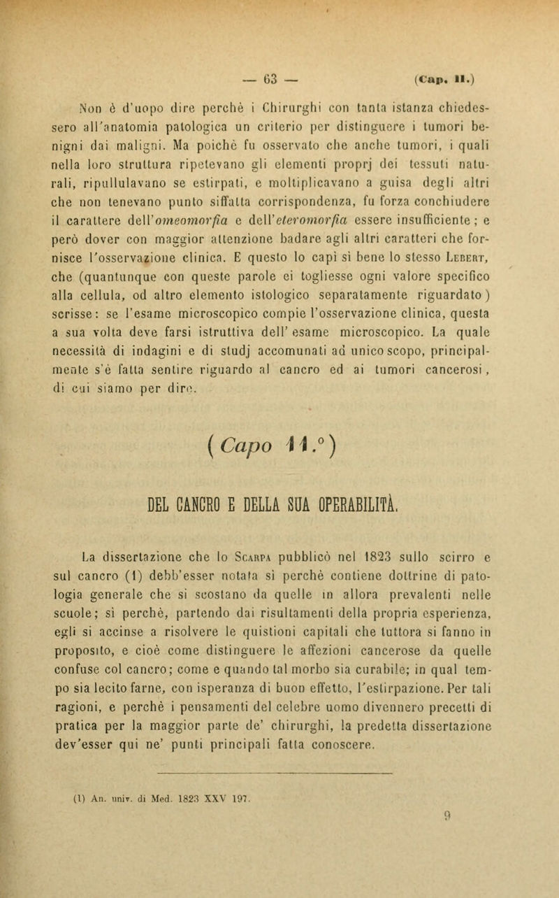 Non è d'uopo dire perchè i Chirurghi con tanta istanza chiedes- sero all'anatomia patologica un criterio per distinguere i tumori be- nigni dai maligni. Ma poiché fu osservato che anche tumori, i quali nella loro struttura ripetevano gli elementi proprj dei tessuti natu- rali, ripullulavano se estirpati, e moltiplicavano a guisa degli altri che non tenevano punto siffatta corrispondenza, fu forza conchiudere il carattere dvU'omeomorfìa e écU'eteromorfìa essere insufficiente ; e però dover con maggior attenzione badare agli altri caratteri che for- nisce l'osservazione clinica. E questo lo capì sì bene lo slesso Lebert, che (quantunque con queste parole ci togliesse ogni valore specifico alla cellula, od altro elemento istologico separatamente riguardato) scrisse: se l'esame microscopico compie l'osservazione clinica, questa a sua volta deve farsi istruttiva dell' esame microscopico. La quale necessità di indagini e di studj accomunati ad unico scopo, principal- mente s'è fatta sentire riguardo al cancro ed ai tumori cancerosi, di cui siamo per dire. (Capo i\.°) DEL CANCRO E DELLA SUA OPERABILITÀ. La dissertazione che lo Scarpa pubblicò nel 1823 sullo scirro e sul cancro (i) debb'esser notata sì perchè contiene dottrine di pato- logia generale che si scostano da quelle in allora prevalenti nelle scuole; sì perchè, partendo dai risultamenti della propria esperienza, egli si accinse a risolvere le quistioni capitali che tuttora si fanno in proposito, e cioè come distinguere le affezioni cancerose da quelle confuse col cancro; come e quando tal morbo sia curabile; in qual tem- po sia lecito farne, con isperanza di buon effetto, l'estirpazione. Per tali ragioni, e perchè i pensamenti del celebre uomo divennero precetti di pratica per la maggior parte de' chirurghi, la predetta dissertazione dev'esser qui ne' punti principali falla conoscere. (I) An. unir, di Med. 1823 XXV 197.
