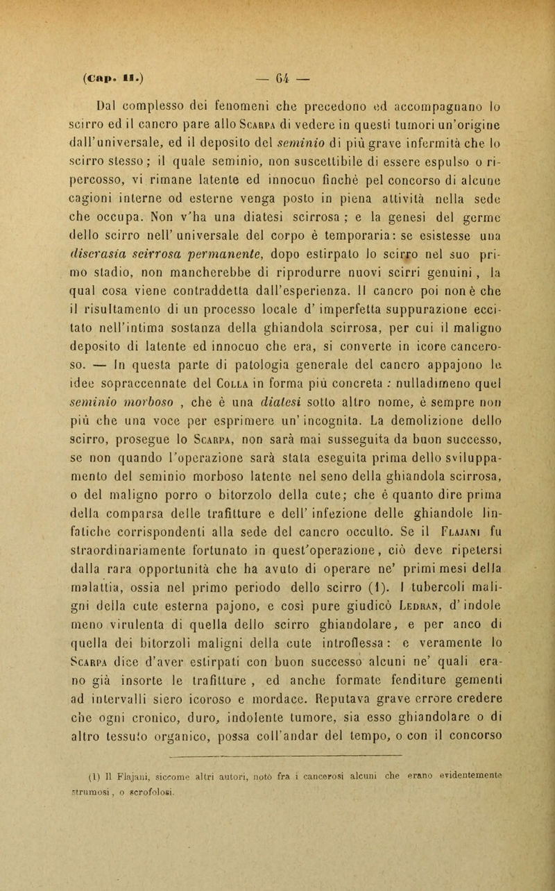 Dal complesso dei fenomeni che precedono ed accompagnano lo scirro ed il cancro pare allo Scarpa di vedere in questi tumori un'origine dall'universale, ed il deposito del seminio di più grave infermità che lo scirro stesso; il quale seminio, non suscettibile di essere espulso o ri- percosso, vi rimane latente ed innocuo finché pel concorso di alcune cagioni interne od esterne venga posto in piena attività nella sede che occupa. Non v'ha una diatesi scirrosa ; e la genesi del germe dello scirro nell'universale del corpo è temporaria: se esistesse una discrasia scirrosa permanente, dopo estirpato lo scirro nel suo pri- mo stadio, non mancherebbe di riprodurre nuovi scirri genuini , la qual cosa viene contraddetta dall'esperienza. Il cancro poi non è che il risultamenlo di un processo locale d' imperfetta suppurazione ecci- tato nell'intima sostanza della ghiandola scirrosa, per cui il maligno deposito di latente ed innocuo che era, si converte in icore cancero- so. — In questa parte di patologia generale del cancro appajono le idee sopraccennate del Colla in forma più concreta : nulladimeno quel seminio morboso , che è una dialesi sotto altro nome, è sempre non più che una voce per esprimere un' incognita. La demolizione dello scirro, prosegue lo Scarpa, non sarà mai susseguita da buon successo, se non quando l'operazione sarà stata eseguita prima dello sviluppa- mento del seminio morboso latente nel seno della ghiandola scirrosa, o del maligno porro o bitorzolo della cute; che è quanto dire prima della comparsa delle trafitture e dell' infezione delle ghiandole lin- fatiche corrispondenti alla sede del cancro occulto. Se il Flajani fu straordinariamente fortunato in quest'operazione, ciò deve ripetersi dalla rara opportunità che ha avuto di operare ne' primi mesi della malattia, ossia nel primo periodo dello scirro (1). I tubercoli mali- gni della cute esterna pajono, e così pure giudicò Ledran, d'indole meno virulenta di quella dello scirro ghiandolare, e per anco di quella dei bitorzoli maligni della cute introflessa: e veramente lo Scarpa dice d'aver estirpati con buon successo alcuni ne' quali era- no già insorte le trafitture , ed anche formate fenditure gementi ad intervalli siero icoroso e mordace. Reputava grave errore credere che ogni cronico, duro, indolente tumore, sia esso ghiandolare o di altro tessuto organico, possa coll'andar del tempo, o con il concorso (1) Il Flajani, siccome altri autori, notò fra i cancerosi alcuni che erano evidentemente brumosi, o scrofolosi.