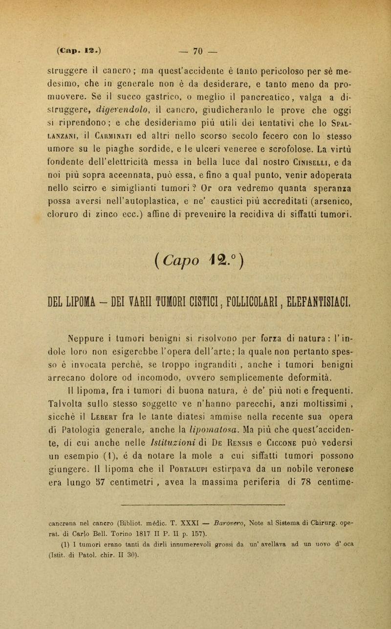 struggere il cancro; ma quest'accidente è tanto pericoloso per sé me- desimo, che in generale non è da desiderare, e tanto meno da pro- muovere. Se il succo gastrico, o meglio il pancreatico, valga a di- struggere, digerendolo, il cancro, giudicheranlo le prove che oggi si riprendono; e che desideriamo più utili dei tentativi che lo Spal- lanzani, il Carminati ed altri nello scorso secolo fecero con lo stesso umore su le piaghe sordide, e le ulceri veneree e scrofolose. La virtù fondente dell'elettricità messa in bella luce dal nostro Ciniselli, e da noi più sopra accennata, può essa, e fino a qual punto, venir adoperata nello scirro e simiglienti tumori ? Or ora vedremo quanta speranza possa aversi nell'autoplastica, e ne' caustici più accreditati (arsenico, cloruro di zinco ecc.) affine di prevenire la recidiva di siffatti tumori. (Capo 42.°) DEL LIPOMA - DEI VARII TUMORI CISTICI, FOLLICOLARI, ELEFANTIACI. Neppure i tumori benigni si risolvono per forza di natura: l'in- dole loro non esigerebbe l'opera dell'arte; la quale non pertanto spes- so è invocata perchè, se troppo ingranditi , anche i tumori benigni arrecano dolore od incomodo, ovvero semplicemente deformità. Il lipoma, fra i tumori di buona natura, è de' più noti e frequenti. Talvolta sullo stesso soggetto ve n'hanno parecchi, anzi moltissimi , sicché il Lebert fra le tante diatesi ammise nella recente sua opera dì Patologia generale, anche la lipomatow. Ma più che quest'acciden- te, di cui anche nelle Istituzioni di De Rensis e Ciccone può vedersi un esempio (1), é da notare la mole a cui siffatti tumori possono giungere. Il lipoma che il Portalupi estirpava da un nobile veronese era lungo 57 centimetri , avea la massima periferia di 78 centime- cancrena nel cancro (Bibliot. mèdie. T. XXXI — Barovero, Note al Sistema di Chirurg. ope- rat. di Carlo Bell. Torino 1817 II P. II p. 157). (1) I tumori erano tanti da dirli innumerevoli grossi da un' avellava ad un uovo d' oca (Istit. di Patol. chir. II 30).