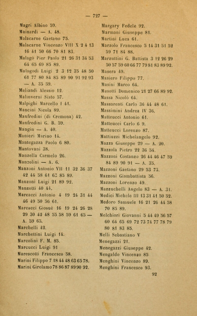 Magri Albino 59. Mainarti — A. 48. Malacarne Gaetano 73. Malacarne Vincenzo Vili X 2 4 13 IO 41 50 Od 70 81 83. Malagò Pier Paolo 21 96 31 34 83 O'i iì:ì 69 83 80. Mal agodi Luigi 2 3 12 38 Ì8 80 61 77 80 84 83 80 00 01 99 '»:5 — A. 35 »9. Maliantli Alessio 12. Malinverni Sisto 37. Halpigbi Marcello I 41. Mancini Nicola 89. Manfredini (di Cremona) 42. Manfredioi <;. B. 89. Mangili — A. 40. Manieri Marino 14. Mantegazza Paolo 6 80. Mantovani 38. Manzella Carmelo 26. Mandolini — A. 6. Manzoni Antonio VII 11 32 36 37 42 44 58 61 63 83 80. Manzoni Luigi 21 89 92. Manzoni 40 44. Marcacci Antonio 4 19 24 31 44 46 49 50 56 61. Marcacci Giosuè 16 19 24 26 28 29 30 42 48 55 58 59 61 65 — A. 59 65. Marchetti 42. Marchetlini Luigi 14. Marcolini F. M. 85. Marcucci Luigi 91 Marescotti Francesco 58. Marini Filippo 7 18 44 48 63 65 78. Marini Girolamo78 86 87 8990 92. Margary Pedale 02. Marmarli Giuseppe 81. Martini Luca CI. Mariolo Francesco :> 14 31 :ìi 59 :ì'.> 71 84 88. M.imitimi G. Ballista 3 19 96 99 50 57 89606677 7981 83 8999. Masera 19. Masiero Filippo 77. Nasini Marco Ci. Nasolli Dui,,miro 2\ -27 OC) 89 '.'2. Massa Nicolo Ci. Massarenti Carlo 36 44 48 CI. Massimini Andrea IV 36. M itleucci Antonio 61. Malteucci Carlo C '.). Malleucci Lorenzo 87. Mattiuzzi Michelangelo 92. Mazza Giuseppe 29 — A. 20. Mazzola Pietro 22 36 34. Mazzoni Costanzo 26 44 46 47 39 84 89 90 91 — A. 38. Mazzoni Gaetano 29 53 73. Mazzoni Giambattista 86. Mazzoni Lorenzo 49. Mazzuchelli Angelo 83 — A. 31. Medici Michele III 13 31 41 50 52. Medoro Samuele 16 21 26 44 38 70 85 89. Melchiori Giovanni 5 44 49 56 57 60 64 68 69 72 73 74 77 78 79 80 81 83 83. Melli Sebastiano V Menegazzi 21. Menegazzi Giuseppe 42. Mengaldo Vincenzo 85 Menghini Vincenzo 89. Mengbioi Francesco 93. 99