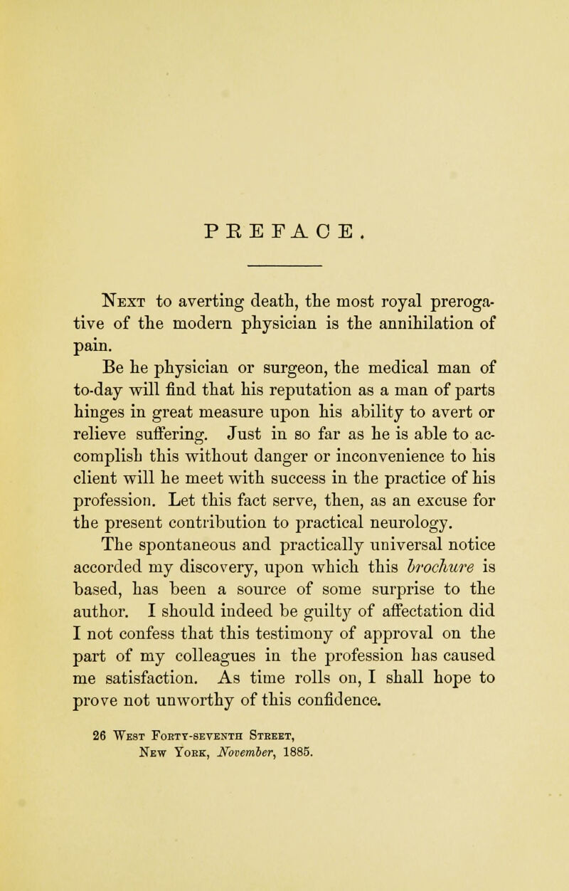 PEE FAO E. Next to averting death, the most royal preroga- tive of the modern physician is the annihilation of pain. Be he physician or surgeon, the medical man of to-day will find that his reputation as a man of parts hinges in great measure upon his ability to avert or relieve suffering. Just in so far as he is able to ac- complish this without danger or inconvenience to his client will he meet with success in the practice of his profession. Let this fact serve, then, as an excuse for the present contribution to practical neurology. The spontaneous and practically universal notice accorded my discovery, upon which this brochure is based, has been a source of some surprise to the author. I should indeed be guilty of affectation did I not confess that this testimony of approval on the part of my colleagues in the profession has caused me satisfaction. As time rolls on, I shall hope to prove not unworthy of this confidence. 26 West Fobty-seventh Steeet, New Yoek, November, 1885.