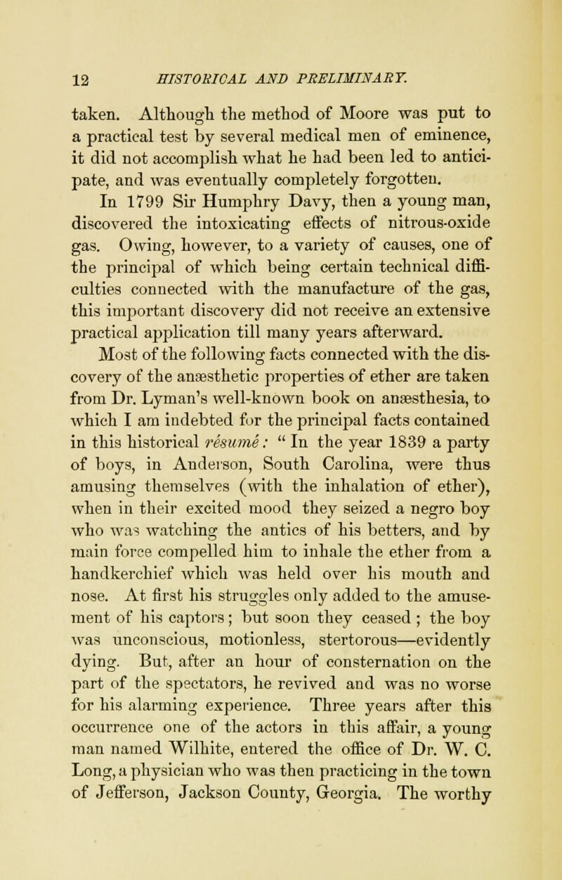 taken. Although the method of Moore was put to a practical test by several medical men of eminence, it did not accomplish what he had been led to antici- pate, and was eventually completely forgotten. In 1799 Sir Humphry Davy, then a young man, discovered the intoxicating effects of nitrous-oxide gas. Owing, however, to a variety of causes, one of the principal of which being certain technical diffi- culties connected with the manufacture of the gas, this important discovery did not receive an extensive practical application till many years afterward. Most of the following facts connected with the dis- covery of the anaesthetic properties of ether are taken from Dr. Lyman's well-known book on anaesthesia, to which I am indebted for the principal facts contained in this historical resume:  In the year 1839 a party of boys, in Anderson, South Carolina, were thus amusing themselves (with the inhalation of ether), when in their excited mood they seized a negro boy who was watching the antics of his betters, and by main force compelled him to inhale the ether from a handkerchief which was held over his mouth and nose. At first his struggles only added to the amuse- ment of his captors; but soon they ceased; the boy was unconscious, motionless, stertorous—evidently dying. But, after an hour of consternation on the part of the spectators, he revived and was no worse for his alarming experience. Three years after this occurrence one of the actors in this affair, a young man named Wilhite, entered the office of Dr. W. C. Long, a physician who was then practicing in the town of Jefferson, Jackson County, Georgia. The worthy