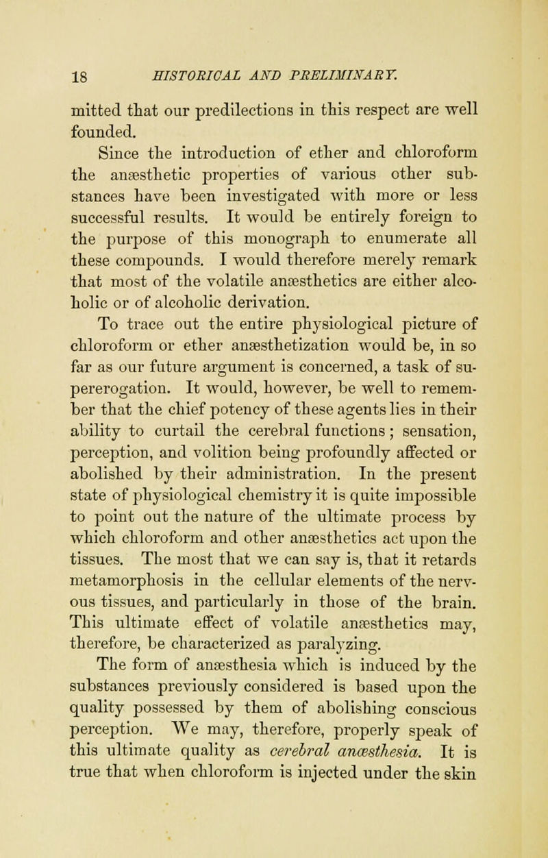 mitted that our predilections in this respect are well founded. Since the introduction of ether and chloroform the anaesthetic properties of various other sub- stances have been investigated with more or less successful results. It would be entirely foreign to the purpose of this monograph to enumerate all these compounds. I would therefore merely remark that most of the volatile anaesthetics are either alco- holic or of alcoholic derivation. To trace out the entire physiological picture of chloroform or ether anesthetization would be, in so far as our future argument is concerned, a task of su- pererogation. It would, however, be well to remem- ber that the chief potency of these agents lies in their ability to curtail the cerebral functions; sensation, perception, and volition being profoundly affected or abolished by their administration. In the present state of physiological chemistry it is quite impossible to point out the nature of the ultimate process by which chloroform and other anaesthetics act upon the tissues. The most that we can say is, that it retards metamorphosis in the cellular elements of the nerv- ous tissues, and particularly in those of the brain. This ultimate effect of volatile anaesthetics may, therefore, be characterized as paralyzing. The form of anaesthesia which is induced by the substances previously considered is based upon the quality possessed by them of abolishing conscious perception. We may, therefore, properly speak of this ultimate quality as cerebral ancesthesia. It is true that when chloroform is injected under the skin