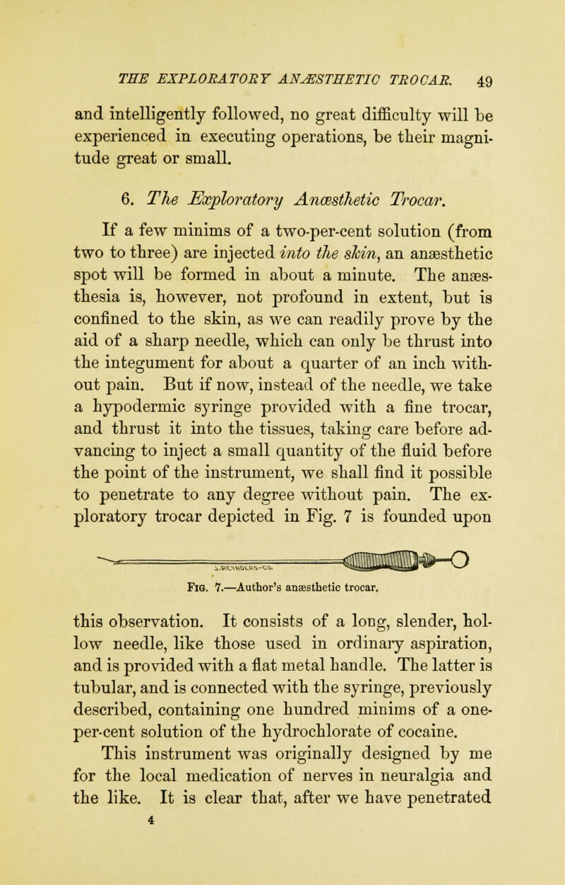 and intelligently followed, no great difficulty will be experienced in executing operations, be their magni- tude great or small. 6. The Exploratory Ancesthetic Trocar. If a few minims of a two-per-cent solution (from two to three) are injected into the shin, an anaesthetic spot will be formed in about a minute. The anaes- thesia is, however, not profound in extent, but is confined to the skin, as we can readily prove by the aid of a sharp needle, which can only be thrust into the integument for about a quarter of an inch with- out pain. But if now, instead of the needle, we take a hypodermic syringe provided with a fine trocar, and thrust it into the tissues, taking care before ad- vancing to inject a small cpiantity of the fluid before the point of the instrument, we shall find it possible to penetrate to any degree without pain. The ex- ploratory trocar depicted in Fig. 7 is founded upon Fig. 1.—Author's anaesthetic trocar. this observation. It consists of a long, slender, hol- low needle, like those used in ordinary aspiration, and is provided with a flat metal handle. The latter is tubular, and is connected with the syringe, previously described, containing one hundred minims of a one- per-cent solution of the hydrochlorate of cocaine. This instrument was originally designed by me for the local medication of nerves in neuralgia and the like. It is clear that, after we have penetrated 4