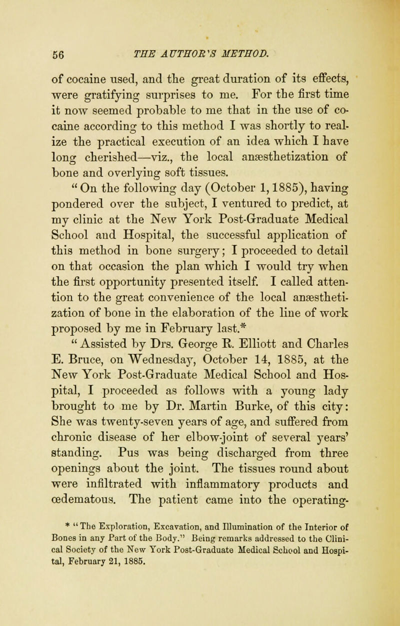 of cocaine used, and the great duration of its effects, were gratifying surprises to me. For the first time it now seemed probable to me that in the use of co- caine according to this method I was shortly to real- ize the practical execution of an idea which I have long cherished—viz., the local anesthetization of bone and overlying soft tissues.  On the following day (October 1,1885), having pondered over the subject, I ventured to predict, at my clinic at the New York Post-Graduate Medical School and Hospital, the successful application of this method in bone surgery; I proceeded to detail on that occasion the plan which I would try when the first opportunity presented itself. I called atten- tion to the great convenience of the local ansestheti- zation of bone in the elaboration of the line of work proposed by me in February last.*  Assisted by Drs. George B. Elliott and Charles E. Bruce, on Wednesday, October 14, 1885, at the New York Post-Graduate Medical School and Hos- pital, I proceeded as follows with a young lady brought to me by Dr. Martin Burke, of this city: She was twenty-seven years of age, and suffered from chronic disease of her elbow-joint of several years' standing. Pus was being discharged from three openings about the joint. The tissues round about were infiltrated with inflammatory products and oedematous. The patient came into the operating- * The Exploration, Excavation, and Illumination of the Interior of Bones in any Part of the Body. Being remarks addressed to the Clini- cal Society of the New York Post-Graduate Medical School and Hospi- tal, February 21, 1885.